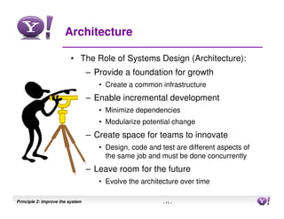 Architecture

                         • The Role of Systems Design (Architecture):
                                  – Provide a foundation for growth
                                     • Create a common infrastructure
                                  – Enable incremental development
                                     • Minimize dependencies
                                     • Modularize potential change
                                  – Create space for teams to innovate
                                     • Design, code and test are different aspects of
                                       the same job and must be done concurrently
                                  – Leave room for the future
                                     • Evolve the architecture over time

Principle 2: Improve the system                          - 11 -                         11
 