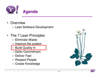 Agenda

• Overview
   – Lean Software Development

• The 7 Lean Principles
   –   Eliminate Waste
   –   Improve the system
   –   Build Quality In
   –   Defer Commitment
   –   Deliver Fast
   –   Respect People
   –   Create Knowledge

                                 - 12 -   12
 