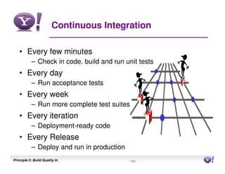 Continuous Integration

    • Every few minutes
           – Check in code, build and run unit tests
    • Every day
           – Run acceptance tests
    • Every week
           – Run more complete test suites
    • Every iteration
           – Deployment-ready code
    • Every Release
           – Deploy and run in production
Principle 3: Build Quality In               - 13 -     13
 