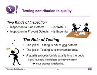 Testing contribution to quality


 Two Kinds of Inspection
 • Inspection to Find Defects                         – is WASTE
 • Inspection to Prevent Defects – is Essential

                          The Role of Testing
                          • The job of Testing is not to find defects
                          • The job of Testing is to prevent defects.
                          • A quality process builds quality into the code
                                If you routinely find defects during verification
                                       Your process is defective.

Principle 3: Build Quality In                              - 15 -                   15
 