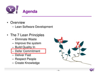 Agenda

• Overview
   – Lean Software Development

• The 7 Lean Principles
   –   Eliminate Waste
   –   Improve the system
   –   Build Quality In
   –   Defer Commitment
   –   Deliver Fast
   –   Respect People
   –   Create Knowledge

                                 - 16 -   16
 
