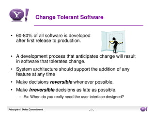 Change Tolerant Software


 • 60-80% of all software is developed
   after first release to production.


 • A development process that anticipates change will result
   in software that tolerates change.
 • System architecture should support the addition of any
   feature at any time
 • Make decisions reversible whenever possible.
 • Make irreversible decisions as late as possible.
        – Ex: When do you really need the user interface designed?


Principle 4: Defer Commitment                 - 17 -                 17
 