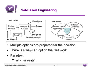 Set-Based Engineering

    Point-Based
    Point-
                                      Developers   Set-Based
                                                   Set-
                                                                              Technical
    Design           Analyze &           Testers    Business Logic            Capabilities
   Solution           Critique                      Approaches
                                                                     Accept
                                      UI                              able

             Modify                   Designers
                                Product Manager                 GUI Alternatives
  Architect

  • Multiple options are prepared for the decision.
  • There is always an option that will work.
  • Paradox:
         This is not waste!
Principle 4: Defer Commitment                      - 18 -                                    18
 