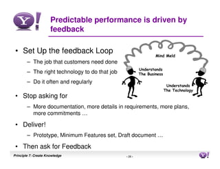 Predictable performance is driven by
                      feedback

 • Set Up the feedback Loop
                                                                 Mind Meld
        – The job that customers need done
                                                         Understands
        – The right technology to do that job            The Business

        – Do it often and regularly
                                                                         Understands
                                                                        The Technology
 • Stop asking for
        – More documentation, more details in requirements, more plans,
          more commitments …

 • Deliver!
        – Prototype, Minimum Features set, Draft document …

 • Then ask for Feedback
Principle 7: Create Knowledge                   - 26 -                                   26
 