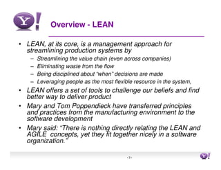 Overview - LEAN

• LEAN, at its core, is a management approach for
  streamlining production systems by
    –   Streamlining the value chain (even across companies)
    –   Eliminating waste from the flow
    –   Being disciplined about “when” decisions are made
    –   Leveraging people as the most flexible resource in the system,
• LEAN offers a set of tools to challenge our beliefs and find
  better way to deliver product
• Mary and Tom Poppendieck have transferred principles
  and practices from the manufacturing environment to the
  software development
• Mary said: “There is nothing directly relating the LEAN and
  AGILE concepts, yet they fit together nicely in a software
  organization.”

                                            -3-                          3
 