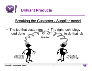 Brilliant Products

              Breaking the Customer / Supplier model

 • The job that customers                • The right technology
   need done                                         to do that job
                                  Mind Meld




            Understands                                Understands
            The Business                              The Technology



Principle 2: Improve the system               -9-                      9
 