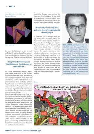 10

FOCUS

Vega-Fläche eines Portfolios aus
Barriere-Optionen

Alles bisher Gesagte bezog sich auf das
Risiko von Einzelprodukten. In der Realität verwalten die Emittenten jedoch ganze
Portfolios solcher Instrumente. Hierzu wird
versucht, die Risiken möglichst aggregiert

«Bei strukturierten Produkten
steht das Vega oft im Mittelpunkt
des Hedgings.»

Quelle: Delta Hedge

bei einem Wert erlöschen, an dem sie hoch
im Geld sind – wie der «Bonus-Down-and-outPut», wenn der Kurs des Basiswerts unter die
Barriere sinkt. Derartige Instrumente können

«Die präzise Berechnung von
Volatilitäten und Korrelationen ist
unerlässlich.»
nur durch dynamisches Hedging abgesichert werden, auch dieses ist aber mit zahlreichen Gefahren verbunden: Wird nämlich
die Schwelle überschritten, ist das Papier mit
einem Schlag wertlos und der Emittent muss
jene Positionen, die er als Hedge gehalten
hat, sehr rasch loswerden. Häuﬁg entstehen
dabei empﬁndliche Verluste, besonders wenn
die Barriere (wie es oft der Fall ist) bei einem
aus Sicht des Marktes kritischen Niveau (wie
einem «Widerstand») liegt.
Besonders sensibel reagieren die Preise solcher Instrumente auf die Volatilität. Die Sensibilität eines Optionswerts auf die Volatilität wird «Vega» genannt, und tatsächlich ist
das Vega-Hedging häuﬁg das wichtigste und
zugleich schwierigste Ziel des dynamischen
Hedgings. Eine Forward-Option etwa weist
zunächst ein Delta und Gamma von Null auf,
jedoch ein Vega, das es zu hedgen gilt. Der
Emittent muss daher ein Hedge-Portfolio
aufbauen, das dieselben Eigenschaften aufweist, und dieses auch dynamisch im Zeitablauf anpassen. Unerlässlich dafür ist die
präzise Berechnung von Volatilitäten und
Korrelationen mittels moderner Konzepte
wie stochastischen Volatilitäten.

zu betrachten und zu managen. Eine gängige Technik dafür ist «Value-at-Risk», ein
Risikomass, das den maximal erwartbaren
Verlust z.B. binnen 10 Tagen und mit einer
Wahrscheinlichkeit von 99 Prozent angibt.
Leider stösst dieses Mass in der Praxis
oft an Grenzen, besonders in Krisensituationen. Da manche Instrumente nicht
vollständig absicherbar sind, lassen die
Emittenten Risiken auch manchmal in ihren Portfolios, in der Erwartung, dass sich
die einzelnen getragenen Risiken gegeneinander aufheben («statistische Absicherung»). Auch dies kann zu Verlusten führen,
wurde doch das Korrelationsrisiko bisher
leider ebenso oft unterschätzt wie das
Kontrahentenrisiko – die «Subprime»-Krise
bringt hier einen schmerzhaften Lerneffekt
mit sich.

Comic

dp payoff all about derivative investments | November 2008

Michael Mahlknecht studierte Volkswirtschaftslehre an der Leopold-FranzensUniversität in Innsbruck und spezialisierte
sich dabei auf Finanzmärkte und Risikomanagement. Er verfügt über jahrelange
Erfahrung als Experte für Risikomanagement und Finanzsoftware und ist heute
Director Consulting beim Wiener Softwareanbieter Delta Hedge, der Methoden
für die Berechnung und das Management
Strukturierter Produkte anbietet. Frühere
Tätigkeiten schließen Berateraufgaben
ein sowie die Arbeit für eine nationale
Förderbank und für die österreichische
Finanzmarktaufsicht (FMA).

 