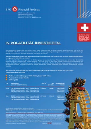EFG Financial Products AG
Brandschenkestrasse 90
P.O. Box 1686, CH-8027 Zurich
Phone +41 58 800 1111, www.efgfp.com

EFG Financial Products
AG ist ein Schweizer Effektenhändler und gehört zur EFG Bank European Financial Group –
der drittgrössten Bankengruppe der Schweiz*.

IN VOLATILITÄT INVESTIEREN.
Das gegenwärtige Marktumfeld zeichnet sich durch starke Kursausschläge der Aktienmärkte in beide Richtungen aus. So hat sich
der S&P 500 Index® seit Januar siebzehnmal um mehr als 3% pro Tag bewegt. Im Vergleich hierzu wurden solche Schwankungen
des S&P 500 Index® nur viermal in den letzten fünf Jahren beobachtet.
Wie kann ein Anleger von solchen Marktverhältnissen proﬁtieren ohne sich dabei für eine Richtung der zukünftigen Marktbewegungen entscheiden zu müssen?
Die hohen täglichen Schwankungen sind ein Zeichen grosser Ungewissheit an den Aktienmärkten und können über die Volatilität
gemessen werden. Unsere Rolling Tracker Zertiﬁkate (Long oder Short) auf den CBOE Volatility Index® (VIX®) Future eröffnen dem
Anleger, die Möglichkeit Volatilität zu handeln. Der Investor eines Rolling Tracker Zertiﬁkates (Long) partizipiert an einem Anstieg
der impliziten Volatilität. Hingegen proﬁtiert der Anleger eines Rolling Tracker Zertiﬁkates (Short) von einer abnehmenden impliziten
Volatilität.
ROLLING TRACKER ZERTIFIKAT (LONG ODER SHORT) AUF CBOE VOLATILITY INDEX® (VIX®) FUTURES
Zeichnungsschluss 28.11.2008
Rolling Investment Strategie in CBOE Volatility Index® (VIX®) Futures
Kurze Laufzeit von drei Monaten
Währung USD
TYP

BASISWERT
(ROLLENDE STRATEGIE)

VALOR

SIX
SYMBOL

BLOOMBERG
TICKER

Long

CBOE Volatility Index® (VIX®) Future Dec 08
CBOE Volatility Index® (VIX®) Future Jan 09
CBOE Volatility Index® (VIX®) Future Feb 09

4774691

EFVXL

UXZ8 Index
UXF9 Index
UXG9 Index

Short

CBOE Volatility Index® (VIX®) Future Dec 08
CBOE Volatility Index® (VIX®) Future Jan 09
CBOE Volatility Index® (VIX®) Future Feb 09

4774692

EFVXS

UXZ8 Index
UXF9 Index
UXG9 Index

Ihre Hausbank nimmt gerne Ihre Zeichnung entgegen.
EFG International tritt als Garantin für die Verpﬂichtungen der Emittentin gemäss den allgemeinen Produktebedingungen auf.
Financial Engineering & Distribution, Tel. +41 58 800 1111. www.efgfp.com
Dieses Inserat dient nur zu Informationszwecken und stellt weder eine Empfehlung zum Erwerb von Finanzprodukten noch eine Offerte oder Einladung zur Offertstellung dar. Alle Angaben sind ohne Gewähr. Die in diesem Dokument erwähnten Finanzprodukte sind derivative Finanzinstrumente. Sie qualiﬁzieren nicht
als Anteile einer kollektiven Kapitalanlage im Sinne von Art. 7 ff. des schweizerischen Bundesgesetzes über die kollektiven Kapitalanlagen (KAG) und sind daher
weder registriert noch überwacht von der Eidgenössischen Bankenkommission. Die Anleger sind dem Kreditrisiko der Emittentin resp. der Garantiegeberin ausgesetzt. Dieses Inserat stellt keinen vereinfachten Prospekt im Sinne von Art. 5 KAG sowie kein Kotierungsinserat im Sinne des Kotierungsreglementes dar. Die
massgebende Produktdokumentation kann direkt bei EFG Financial Products AG unter Tel. +41 (0)58 800 1111, Fax +41 (0)58 800 1010 oder über E-Mail: termsheet@efgfp.com bezogen werden. Verkaufsbeschränkungen für Europa, Hong Kong, Singapur, die USA, US-Personen und Vereinigtes Königreich (die Emission
unterliegt schweizerischem Recht). Alle Marken sind das Eigentum ihrer entsprechenden Inhaber.
*Quelle: The Banker, Financial Times, nach BIZ-Kernkapital (CHF 7.3bn Tier 1) und Assets on Balance Sheet (CHF 116.7bn CHF)
© EFG Financial Products AG. Alle Rechte vorbehalten.

Mitglied bei

 