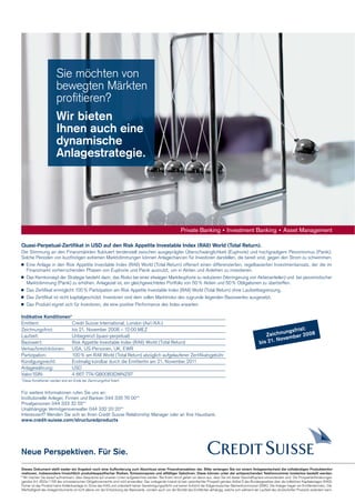 Sie möchten von
bewegten Märkten
proﬁtieren?
Wir bieten
Ihnen auch eine
dynamische
Anlagestrategie.

Quasi-Perpetual-Zertifikat in USD auf den Risk Appetite Investable Index (RAII) World (Total Return).
Die Stimmung an den Finanzmärkten fluktuiert tendenziell zwischen ausgeprägter Überschwänglichkeit (Euphorie) und hochgradigem Pessimismus (Panik).
Solche Perioden von kurzfristigen extremen Marktstimmungen können Anlagechancen für Investoren darstellen, die bereit sind, gegen den Strom zu schwimmen.
 Eine Anlage in den Risk Appetite Investable Index (RAII) World (Total Return) offeriert einen differenzierten, regelbasierten Investmentansatz, der die im
Finanzmarkt vorherrschenden Phasen von Euphorie und Panik ausnutzt, um in Aktien und Anleihen zu investieren.
 Das Kernkonzept der Strategie besteht darin, das Risiko bei einer etwaigen Markteuphorie zu reduzieren (Verringerung von Aktienanteilen) und bei pessimistischer
Marktstimmung (Panik) zu erhöhen. Anlageziel ist, ein gleichgewichtetes Portfolio von 50 % Aktien und 50 % Obligationen zu übertreffen.
 Das Zertifikat ermöglicht 100 % Partizipation am Risk Appetite Investable Index (RAII) World (Total Return) ohne Laufzeitbegrenzung.
 Das Zertifikat ist nicht kapitalgeschützt. Investoren sind dem vollen Marktrisiko des zugrunde liegenden Basiswertes ausgesetzt.
 Das Produkt eignet sich für Investoren, die eine positive Performance des Index erwarten.
Indikative Konditionen*
Emittent:
Credit Suisse International, London (Aa1/AA-)
Zeichnungsfrist:
bis 21. November 2008 – 12:00 MEZ
Laufzeit:
Unbegrenzt (quasi-perpetual)
Basiswert:
Risk Appetite Investable Index (RAII) World (Total Return)
Verkaufsrestriktionen:
USA, US-Personen, UK, EWR
Partizipation:
100 % am RAII World (Total Return) abzüglich aufgelaufener Zertifikatsgebühr
Kündigungsrecht:
Erstmalig kündbar durch die Emittentin am 21. November 2011
Anlagewährung:
USD
Valor/ISIN:
4 667 774/GB00B3DWNZ97

ist:
ungs fr
Zeichn mber 20 0 8
N ove
bis 21.

* Diese Konditionen werden erst am Ende der Zeichnungsfrist fixiert.

Für weitere Informationen rufen Sie uns an:
Institutionelle Anleger, Firmen und Banken 044 335 76 00**
Privatpersonen 044 333 32 55**
Unabhängige Vermögensverwalter 044 332 20 20**
Interessiert? Wenden Sie sich an Ihren Credit Suisse Relationship Manager oder an Ihre Hausbank.
www.credit-suisse.com/structuredproducts

Neue Perspektiven. Für Sie.
Dieses Dokument stellt weder ein Angebot noch eine Aufforderung zum Abschluss einer Finanztransaktion dar. Bitte verlangen Sie vor einem Anlageentscheid die vollständigen Produkteinformationen, insbesondere hinsichtlich produktespezifischer Risiken, Emissionspreis und allfälliger Gebühren. Diese können unter der entsprechenden Telefonnummer kostenlos bestellt werden.
** Wir machen Sie darauf aufmerksam, dass Gespräche auf unseren Linien aufgezeichnet werden. Bei Ihrem Anruf gehen wir davon aus, dass Sie mit dieser Geschäftspraxis einverstanden sind. Die Prospektanforderungen
gemäss Art. 652a/1156 des schweizerischen Obligationenrechts sind nicht anwendbar. Das vorliegende Inserat ist kein vereinfachter Prospekt gemäss Artikel 5 des Bundesgesetzes über die kollektiven Kapitalanlagen (KAG).
Ferner ist das Produkt keine Kollektivanlage im Sinne des KAG und untersteht keiner Genehmigungspflicht und keiner Aufsicht der Eidgenössischen Bankenkommission (EBK). Die Anleger tragen ein Emittentenrisiko. Die
Werthaltigkeit des Anlageinstruments ist nicht alleine von der Entwicklung der Basiswerte, sondern auch von der Bonität des Emittenten abhängig, welche sich während der Laufzeit des strukturierten Produkts verändern kann.

 