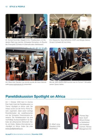 42

STYLE & PEOPLE

Dr. Konrad Hummler, Wegelin & Co. Privatbankiers mit Moderator Reto Lipp (rechts), Schweizer Fernsehen, im Rountable Finanzplatz Schweiz im Internationalen Wettbewerb.

Eric Wasescha, Geschäftsführer SVSP und Giorgio Saraco,
Scoach Schweiz AG (von links).

Am Stand der Clariden Leu konnte wurde die neue Internetseite www.myproducts.ch präsentiert.

Bei der ABN AMRO/RBS konnte man im Formel 1 Simulator
seinen Spass haben.

Paneldiskussion Spotlight on Africa
Am 1. Oktober 2008 fand im Zürcher
Park Hyatt Hotel die Paneldiskussion zu
Thema «Spotlight on Africa» statt. Der
Anlass wurde von der Firma «Prime Assets» organisiert, dabei waren wichtige
Persönlichkeiten der südafrikanischen
und der Schweizer Finanzindustrie anwesend. Die Paneldiskussion bot eine
nachhaltige Austauschplattform für Vertreter der afrikanischen Wirtschaft, Politik und Kultur. Weitere Informationen zu
«Spotlight on Africa» ﬁnden Sie unter
www.spotlightonafrica.ch

dp payoff all about derivative investments | November 2008

Dr. Albert Jung,
President of the
BUSHVELD

Thomas Seghezzi, South
African Embassy Switzerland
und Anastasia
Cosman, Renova
Management AG

 