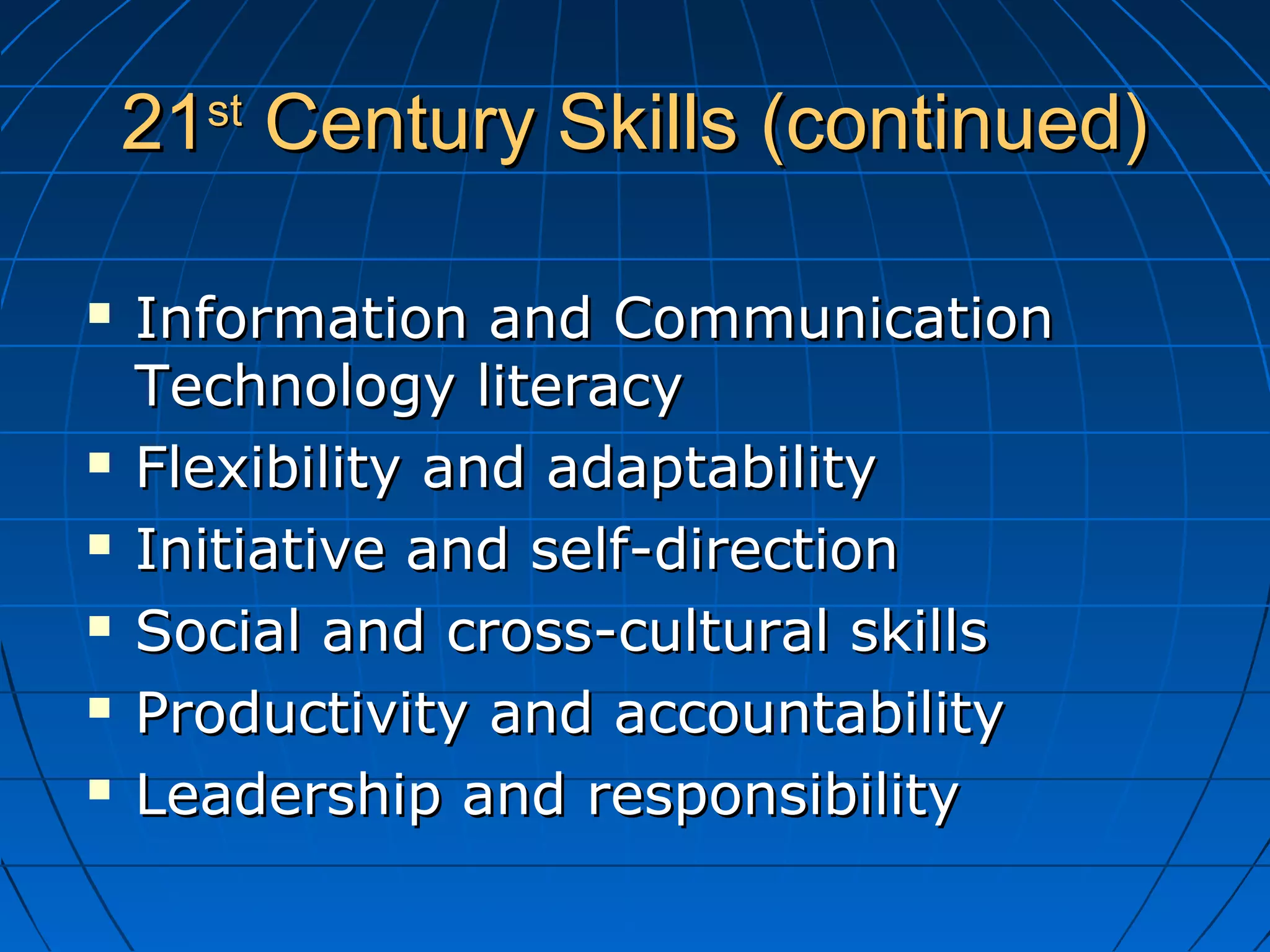 2121stst
Century Skills (continued)Century Skills (continued)
 Information and CommunicationInformation and Communication
Technology literacyTechnology literacy
 Flexibility and adaptabilityFlexibility and adaptability
 Initiative and self-directionInitiative and self-direction
 Social and cross-cultural skillsSocial and cross-cultural skills
 Productivity and accountabilityProductivity and accountability
 Leadership and responsibilityLeadership and responsibility
 