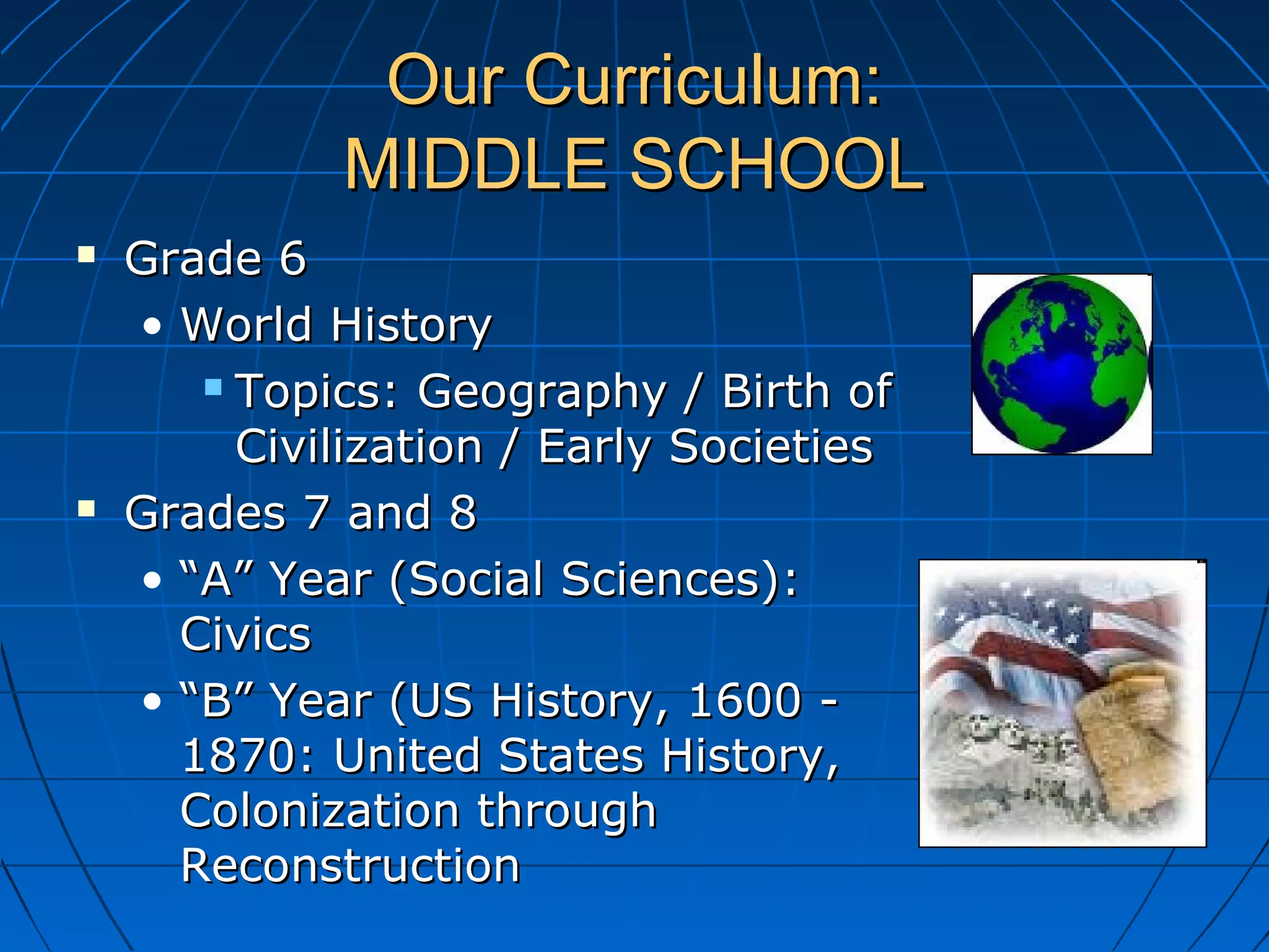 Our Curriculum:Our Curriculum:
MIDDLE SCHOOLMIDDLE SCHOOL
 Grade 6Grade 6
• World HistoryWorld History
 Topics: Geography / Birth ofTopics: Geography / Birth of
Civilization / Early SocietiesCivilization / Early Societies
 Grades 7 and 8Grades 7 and 8
• ““A” Year (Social Sciences):A” Year (Social Sciences):
CivicsCivics
• ““B” Year (US History, 1600 -B” Year (US History, 1600 -
1870: United States History,1870: United States History,
Colonization throughColonization through
ReconstructionReconstruction
 