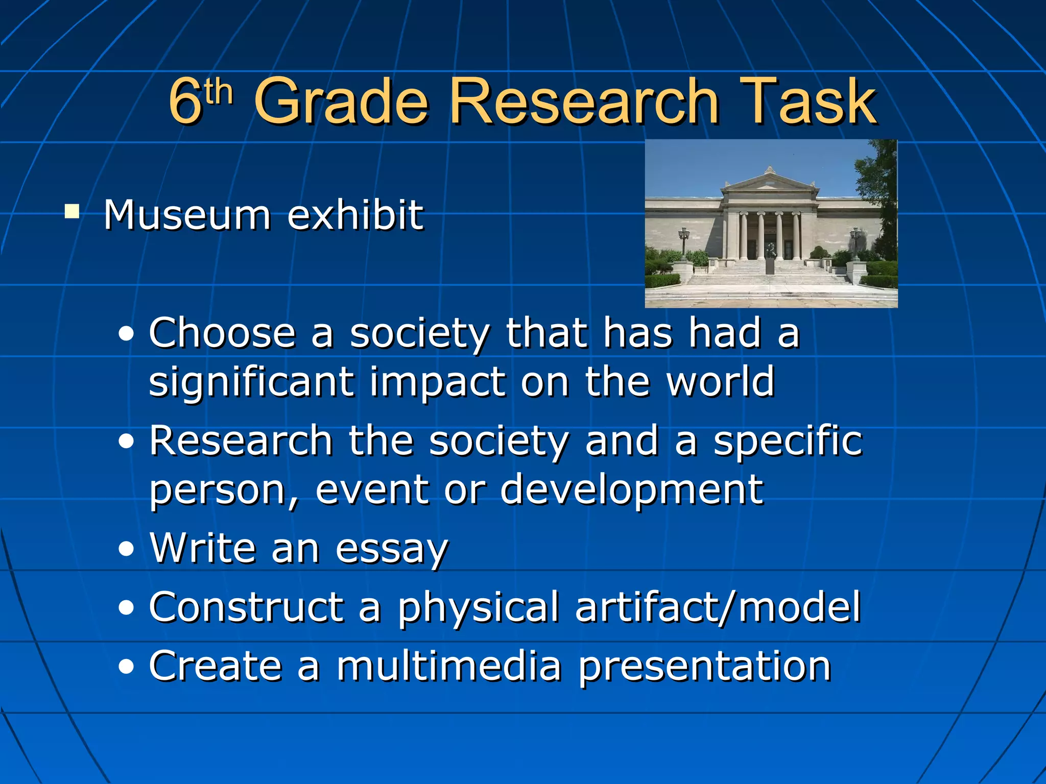 66thth
Grade Research TaskGrade Research Task
 Museum exhibitMuseum exhibit
• Choose a society that has had aChoose a society that has had a
significant impact on the worldsignificant impact on the world
• Research the society and a specificResearch the society and a specific
person, event or developmentperson, event or development
• Write an essayWrite an essay
• Construct a physical artifact/modelConstruct a physical artifact/model
• Create a multimedia presentationCreate a multimedia presentation
 