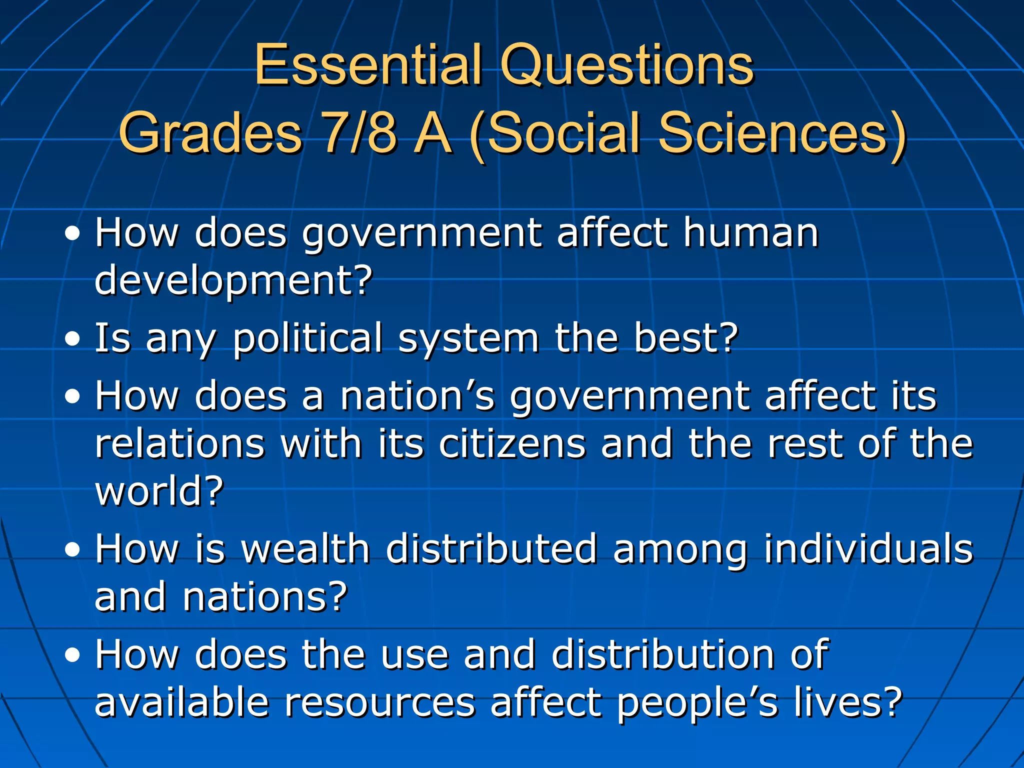 Essential QuestionsEssential Questions
Grades 7/8 A (Social Sciences)Grades 7/8 A (Social Sciences)
• How does government affect humanHow does government affect human
development?development?
• Is any political system the best?Is any political system the best?
• How does a nation’s government affect itsHow does a nation’s government affect its
relations with its citizens and the rest of therelations with its citizens and the rest of the
world?world?
• How is wealth distributed among individualsHow is wealth distributed among individuals
and nations?and nations?
• How does the use and distribution ofHow does the use and distribution of
available resources affect people’s lives?available resources affect people’s lives?
 