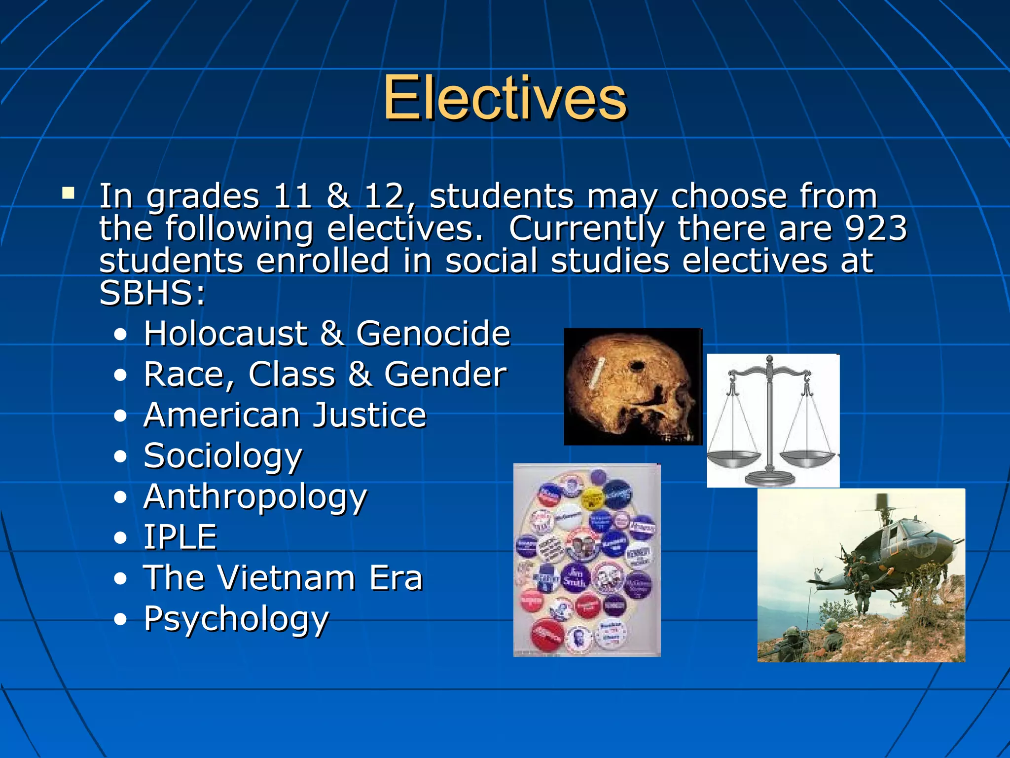 ElectivesElectives
 In grades 11 & 12, students may choose fromIn grades 11 & 12, students may choose from
the following electives. Currently there are 923the following electives. Currently there are 923
students enrolled in social studies electives atstudents enrolled in social studies electives at
SBHS:SBHS:
• Holocaust & GenocideHolocaust & Genocide
• Race, Class & GenderRace, Class & Gender
• American JusticeAmerican Justice
• SociologySociology
• AnthropologyAnthropology
• IPLEIPLE
• The Vietnam EraThe Vietnam Era
• PsychologyPsychology
 