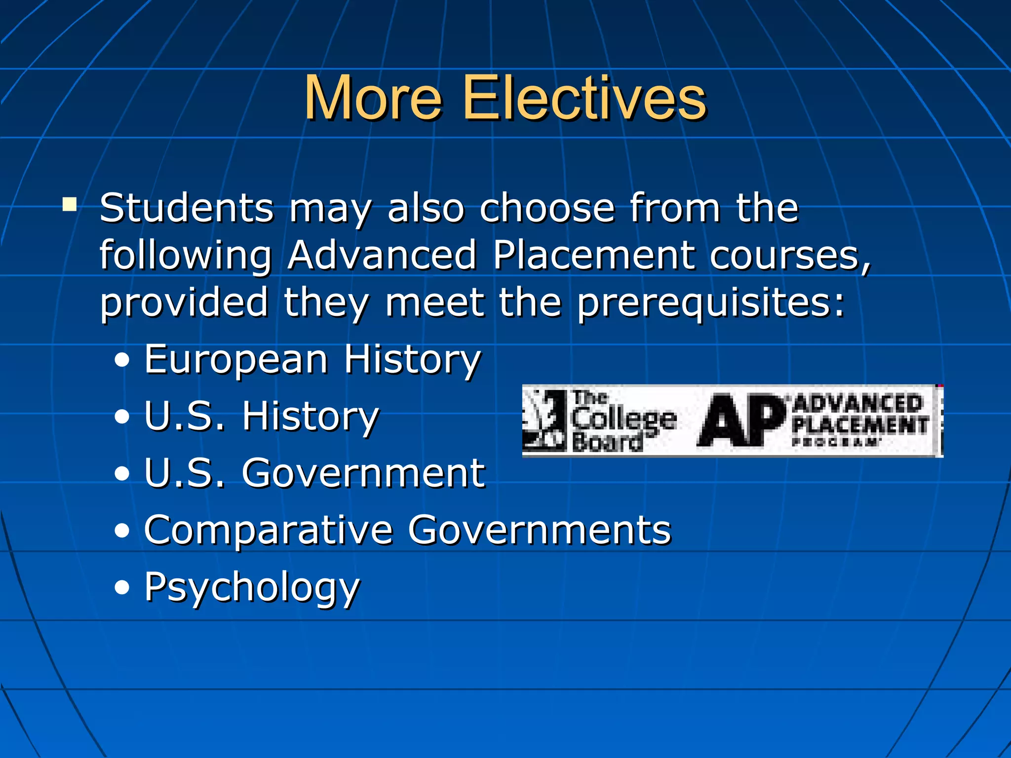 More ElectivesMore Electives
 Students may also choose from theStudents may also choose from the
following Advanced Placement courses,following Advanced Placement courses,
provided they meet the prerequisites:provided they meet the prerequisites:
• European HistoryEuropean History
• U.S. HistoryU.S. History
• U.S. GovernmentU.S. Government
• Comparative GovernmentsComparative Governments
• PsychologyPsychology
 