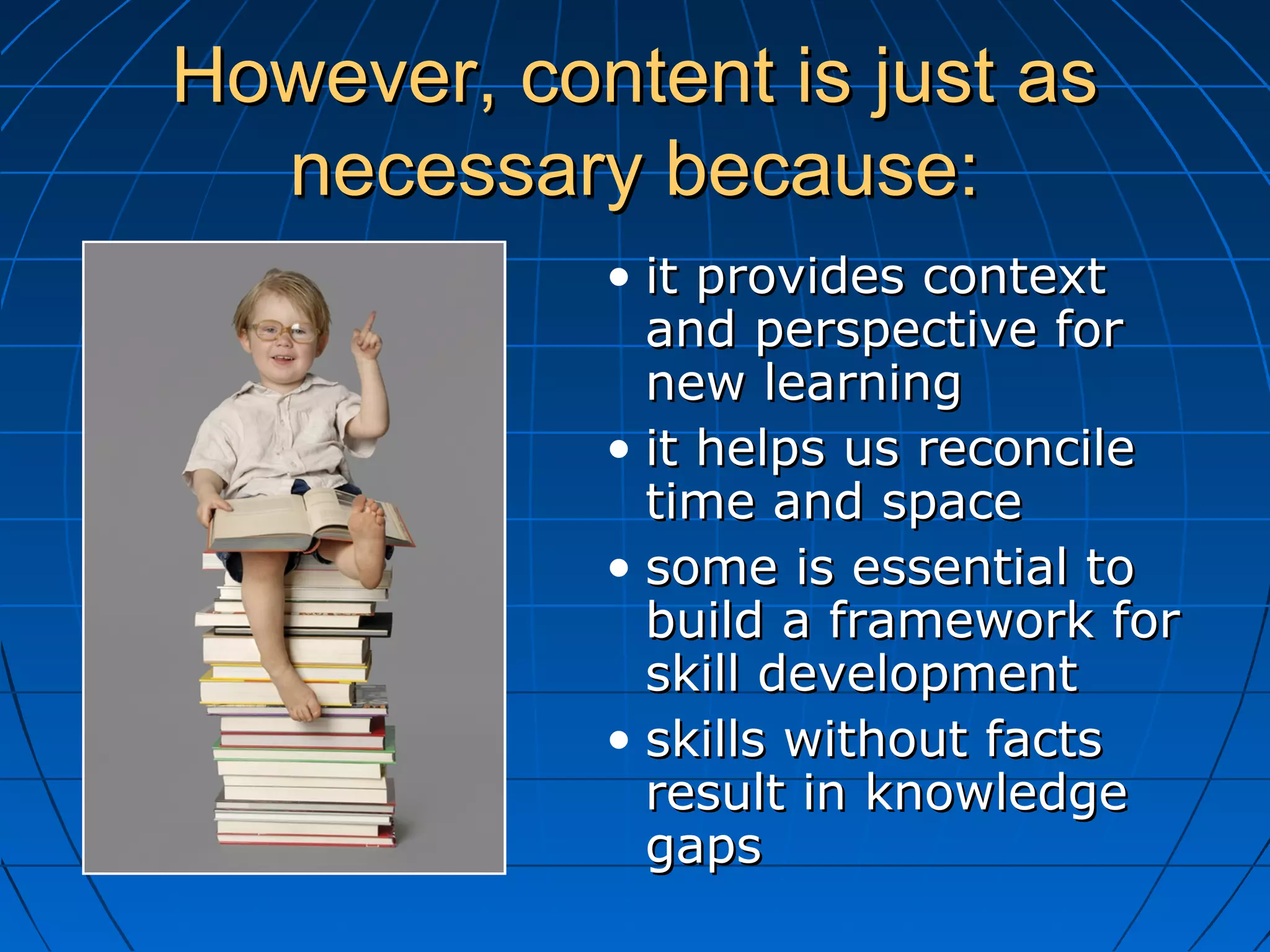 However, content is just asHowever, content is just as
necessary because:necessary because:
• it provides contextit provides context
and perspective forand perspective for
new learningnew learning
• it helps us reconcileit helps us reconcile
time and spacetime and space
• some is essential tosome is essential to
build a framework forbuild a framework for
skill developmentskill development
• skills without factsskills without facts
result in knowledgeresult in knowledge
gapsgaps
 