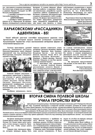 Ýòè è äðóãèå ìàòåðèàëû ÷èòàéòå íà íàøåì ñàéòå http://www.asd.in.ua                                3
ãî» - ïàññèâíîãî ñëóøàíèÿ ïðîïîâåäè.      Èíòåðíåò. Â ïëàíàõ ôîðóìà: îáìåí          äåéñòâóþùèõ ìîäåðàòîðîâ è æóðíà-
Ïî ñòàòèñòèêå, âòîðóþ ÷àñòü ñëóæåíèÿ      îïûòàìè ðàáîòû è âèäåíèåì Èíòåð-          ëèñòîâ. Äëÿ ó÷àñòèÿ â ôîðóìå îáðà-
â öåðêâàõ Åâðàçèè ïîñåùàåò íà 40%         íåò-åâàíãåëèçìà, ðàçðàáîòêà åäèíîé        ùà éò åñ ü ïî òå ë. 8- 09 3- 39 07 65 7
áîëüøå ÷ëåíîâ Öåðêâè.                     ñòðàòåãèè ðàáîòû êîíôåðåíöèè ïî           (Àëåêñàíäð Ìåùåðÿêîâ) èëè ÷åð åç
       - 7 äåêàáðÿ ïëàíèðóåòñÿ îòêðû-     Èíòåðíåò ñëóæåíèþ, îáñóæäåíèÿ èäåè        ýëåêòðîííóþ ïî÷òó m1084@ukr.net
òèå êëóáà ñëåäîïûòîâ.                     ñîçäàíèÿ ìîëîäåæíîãî ñàéòà êîíôå-
            ÄÍÅÏÐÎÏÅÒÐÎÂÑÊ                ðåíöèè. Íà ôîðóì ïðèãëàøàþòñÿ âñå,          Ïîäãîòîâèëè Àíàñòàñèÿ Âåðòèêîâà,
       - 7 äåêàáðÿ â 10:00 â Äíåïðîïåò-   êòî ìîæåò ïðåäëîæèòü êîíêðåòíûå           Ìàêñèì Áàëàêëèöêèé, Îëåã Ñèðîòêèí,
ðîâñêå ïî óë. Íàðûìñêàÿ, 46 ïðîéäåò       èäåè, çàíèìàåòñÿ ðàçðàáîòêîé èëè                           Þðèé Çàëóãîâñêèé,
ôîðóì, ïîñâÿùåííûé ñëóæåíèþ ÷åðåç         óæå èìååò ñâîè ïðîåêòû, à òàêæå                          Ìàðèíà Øàïîâàëîâà



 ÕÀÐÜÊÎÂÑÊÎÌÓ «ÐÀÑÑÀÄÍÈÊÓ»
       ÀÄÂÅÍÒÈÇÌÀ - 85!
   Òàêîé þáèëåé øåñòîãî ñåíòÿáðÿ ïðàçäíîâàëà öåðêîâü ñåëà
Àðòþõîâêà, èç êîòîðîé âûøëè ìíîãèå óñïåøíûå ñëóæèòåëè.
Êóëüìèíàöèåé òîðæåñòâà ñòàëè âîñïîìèíàíèÿ âåòåðàíîâ Öåðêâè îá
èñïûòàíèÿõ ïðîøëûõ ëåò.

     Ãîñïîäà ïðîñëàâëÿëè: äóõîâîé         òÿæåëûõ âðåìåí ñîâåòñêîãî ñòðîÿ,          ïî ñ ëîâ àì ï ðîï îâå äíè êà, ìîæ åì
îðêåñòð, îïåêàåìûé ïàñòîðîì               êîòîðûìè äåëèëèñü âåòåðàíû Öåðêâè         ïîëó÷èòü Áîæüè äàðû, åñëè ïîñâÿòèì
Íèêîëàåì Âîðîíþêîì èãðîé, ñáîðíûé         Ãðèãîðèé ×åðåïàõà , ßêîâ Õîìåíêî,         ñåáÿ Áîãó è íà÷íåì ïðîïîâåäîâàòü î
õàðüêîâñêèé õîð ïîä ðóêîâîäñòâîì          Âëà äèì èð Ò ðóñ þê - ñûí ïàñ òîð à       Åãî çàêîíå è ñêîðîì âîçâðàùåíèè.
Þëèè Äûìàðü, ìîëîäåæü ìåëîäåêëà-          Íèêîëàÿ Òðóñþêà, áîëåå 20-òè ëåò          «Íà÷àâøèé ìèññèþ ïîëó÷àåò ñèëó.
ìàöèåé è ñòèõàìè.                         áû âø åã î ïà ñò îð îì Àð òþ õî âê è, -   Ïîëó÷èâøèé ñèëó íà÷èíàåò ìèññèþ» -
                                          Íàäåæäà è Ìàðèÿ Äûìàðü, Íèêîëàé           òàêè ì áûë ðåôð åí ïðåï îäàí íîãî
                                          Âîðîíþê. Êàæäîìó èç íèõ áûë âðó÷åí        ñëîâà.
                                          ñóâåíèð èìåííàÿ ÷àøêà :)                        Íà ïðàçäíèêå ïðèñóòñòâîâàëî
                                                Â ïðîï îâåä è ïîä íàçâ àíèå ì       158 ÷åëîâåê, èç íèõ îêîëî 30-è - íå÷ëå-
                                          «Ñèëà è ìèññèÿ» Àëåêñåé Èñàêîâ            íîâ Öåðêâè.
                                          ðàññìàòðèâàë ëè÷íîñòè Ìîèñåÿ è                              Âèêòîðèÿ Êîðåíåâè÷,
                                          Èëèè, êîòîðûå ïîëó÷èëè îñîáóþ Áîæüþ                             Ñòåëëà Êàëåäèíà
                                          ñèëó, ïîéäÿ Åãî ïóòåì ñòàâ ìèññèîíå-                   Ôîòî Âèêòîðèè Êîðåíåâè÷
                                          ðàìè Áîæåñòâåííîé èñòèíû. Òàê è ìû,
     Àëåêñåé Îïàðèí ðàññêàçàë î
çàðîæäåíèè àäâåíòèçìà â Óêðàèíå è
åãî îòëè÷èÿõ îò äðóãèõ íàïðàâëåíèé
õðèñòèàíñòâà. Ñ ïðèâåòñòâåííûì
ñëîâîì âûñòóïèë ïàñòîð Ìèõàèë
Ëþòåíêî. Ïðåçèäåíò Âîñòî÷íî-
Äíåïðîâñêîé êîíôåðåíöèè Àëåêñåé
Èñàêîâ ïîæåëàë, ÷òîáû äîðîæêè ê
ìîëèòâåííîìó äîìó Àðòþõîâêè ñòàëè
ïðÿìûìè.
     Îñîáåííî çàïîìíèëèñü îïûòû



                                    ÂÒÎÐÀß ÑÌÅÍÀ ÏÎËÅÂÎÉ ØÊÎËÛ
                                        Ó×ÈËÀ ÃÅÐÎÉÑÒÂÓ ÂÅÐÛ
                               Äâà äíÿ øëè õîëîäíûå äîæäè, òåìïåðàòóðà âîçäóõà ñíèçèëàñü äî 8-10 ãðàäóñîâ. Èçî ðòà
                            øåë ïàð. Ñëóæåíèå ïðîõîäèëî â îòêðûòîé ëåòíåé ñòîëîâîé, êîòîðàÿ íå èìååò îäíîé
                            ñòåíû. Åäèíñòâåííîå, ÷òî ñïàñàëî îò âåòðà - íàòÿíóòàÿ êëå¸íêà. Â êîìíàòàõ èç-çà ñûðîñòè
                            áûëî õîëîäíåé, ÷åì íà óëèöå. Ê íåñ÷àñòüþ, çàáîëåëà îò õîëîäà è áûëà âûíóæäåíà óåõàòü
                            îäíà äåâóøêà. Íî áîëüøå íèêòî íå ïîêèíóë áàçó. Áûëî íåñêîëüêî ÷åëîâåê ñ ïåðâîé ñìåíû
Ïîëåâîé øêîëû. È åñëè íà ïåðâîé ñìåíå íåêîòîðûì óäàëîñü èñêóïàòüñÿ â çàëèâå ðåêè Ñàìàðà, òî íà âòîðîé ìíîãèå óæå
ñèäåëè â çèìíèõ êóðòêàõ è ñïàëè ïîä òðåìÿ îäåÿëàìè. È âñ¸ ýòî ïîä êàíîíàäó àðòèëëåðèéñêèõ çàëïîâ - íà ñîñåäíåì
ïîëèãîíå ïðîõîäèëè ó÷åíèÿ.
       Âî âðåìÿ ïðîâåäåíèÿ ñåìèíàðà       Çàðÿäêà íà÷èíàëàñü ñ ïðîáåæêè ïî          âèäíî: òå, êòî áûë íà çàðÿäêå, ìåíüøå
Ñòåïàí Äðîçä ñêàçàë: «Âû ãåðîè âåðû!      ëå ñó . Ìí îã èå , åä óù èå óò ðî ì íà    êóòàëèñü â ñâèòåðà è îäåÿëà.
Ïîòîìó ÷òî òîëüêî ãåðîè ìîãóò âûñè-       ìàøèíàõ, äóìàëè, ÷òî áåãóò ñïîðòñìå-             Îñîáûì äíåì áûëà ñóááîòà. Â
äåòü â ýòîì õîëîäå è ñûðîñòè. Ïðèå-       íû. Çàðÿäêà ïðîõîäèëà î÷åíü èíòåðåñ-      òîò äåíü íå óïàëî íè êàïëè äîæäÿ. Ìàëî
õàòü äëÿ òîãî, ÷òîáû ëó÷øå óçíàòü         íî è ñîïðîâîæäàëàñü èíôîðìàöèåé î         òîãî, òó÷è ðàçîøëèñü, è âûøëî ñîëíöå.
Áîãà!..»                                  çäîðîâüå. Íà çàðÿäêó õîäèëà ìîëîäåæü      Ïîòåïëåëî òàê, ÷òî êòî-òî äàæå õîäèë â
       Êàæäîå óòðî ïðîõîäèëà çàðÿä-       è ïîæèëûå ëþäè. Áëàãîäàðÿ óïðàæíå-        ëåãêîé ðóáàøêå. Êàê ñòàëî ñìåðêàòü-
êà, êîòîðóþ ïðîâîäèë Äàâèä Íîãà.          íèÿì ìíî ãèå ñîãð åâàëèñü . È áûëî        ñÿ, ñîñòîÿëàñü Âå÷åðÿ Ãîñïîäíÿ â
 