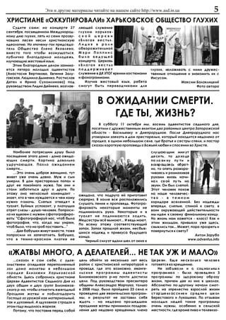 Ýòè è äðóãèå ìàòåðèàëû ÷èòàéòå íà íàøåì ñàéòå http://www.asd.in.ua                            5
ÕÐÈÑÒÈÀÍÅ «ÎÊÊÓÏÈÐÎÂÀËÈ» ÕÀÐÜÊÎÂÑÊÎÅ ÎÁÙÅÑÒÂÎ ÃËÓÕÈÕ
   Ñóäèòå ñàìè: íà êîíöåðòå 27          ëÿþùåé ñëóæåíèå
ñåíòÿáðÿ, ïîñâÿùåííîì Ìåæäóíàðîä-       ãëóõèì õàðüêîâ-
íîìó äíþ ãëóõèõ, ïÿòü èç ñåìè ïðîçâó-   ñêîé öåðêâè
÷àâøèõ ïåñåí íåñëè õðèñòèàíñêóþ         «Áëàãàÿ âåñòü».
èäåîëîãèþ. Íî «ïî÷åìó-òî» ïðåäñåäà-     Ëèäèÿ â ðîëè
òåëü Îáùåñòâà Åëåíà ßêîâëåâà,           îáâîðîæèòåëüíîé
âìåñòî òîãî ÷òîáû âîçìóùàòüñÿ,          Ìýðè Ïîïïèíñ
ïóáëè÷íî áëàãîäàðèëà ìîëîäåæü,          áûëà âåäóùåé
èçó÷àþùóþ æåñòîâûé ÿçûê.                êîíöåðòà. Öåðêîâü
   Ýòèì áëàãîðîäíûì äåëîì çàíèìà-       «Áëàãàÿ âåñòü»
åòñÿ ïÿòåðî ìîëîäûõ àäâåíòèñòîâ         ïîääåðæèâàåò                           ãëóõèõ, íàëàæèâàòü ñ íèìè äðóæåñ-
(Àíàñòàñèÿ Âåðòèêîâà, Åâãåíèÿ Çàëó-     ñëóæåíèå â ÄÊ ÓÒÎÃ ÿðêèìè êîñòþìàìè    òâåííûå îòíîøåíèÿ è çíàêîìèòü èõ ñ
ãîâñêàÿ, Ëþäìèëà Äûìåíêî, Ðîñòèñëàâ     è ôîíîãðàììàìè.                        Èèñóñîì.
Äÿòåë è Èðèíà Ñóõîìëèíîâà) ïîä             Èçó÷èâ æåñòîâûé ÿçûê, ðåáÿòà                       Ìàêñèì Áàëàêëèöêèé
ðóêîâîäñòâîì Ëèäèè Äåéíåêî, âîçãëàâ-    ñìîãóò áûòü ïåðåâîä÷èêàìè äëÿ                                 Ôîòî àâòîðà



                                                 Â ÎÆÈÄÀÍÈÈ ÑÌÅÐÒÈ.
                                                    ÃÄÅ ÒÛ, ÆÈÇÍÜ?
                                                  Â ñóááîòó 11 îêòÿáðÿ ìû, âîñåìü àäâåíòèñòîâ ñåäüìîãî äíÿ,
                                              ïîñåòèëè ñ äðóæåñòâåííûì âèçèòîì äâà ðàéîííûõ öåíòðà Çàïîðîæñêîé
                                              îáëàñòè - Âàñèëüåâêó è Äíåïðîðóäíîå. Ïîñëå Äíåïðîðóäíîãî íàñ
                                              óãîâîðèëè çàåõàòü â äîì ïðåñòàðåëûõ, êîòîðûé íàõîäèòñÿ íåäàëåêî îò
                                              ãîðîäêà, â îäíîì íåáîëüøîì ñåëå, ãäå áðàòüÿ è ñåñòðû ñïåëè, è ïàñòîð
                                              ñêàçàë êîðîòêóþ ïðîïîâåäü î Áîæüåé ëþáâè è ñïàñåíèè âî Õðèñòå.
    Íàèáîëåå ïîòðÿñøèì äóøó áûëî                                               ñëó øàþ ùèì ìèí óò
ïîñåùåíèå ýòîãî äîìà - äîìà îæèäà-                                             äå ñÿ òü , òî äî õî äÿ
þùèõ ñìåðòè. Êàðòèíà äîâîëüíî                                                  ïî ëî âè íó ïó òè è
óäðó÷àþùàÿ. Ïàõëî îæèäàíèåì                                                    âîçâðàùàÿñü îáðàò-
ñìåðòè...                                                                      íî, òî îïÿòü ðàçâîðà-
    …Ýòî î÷åíü äîáðàÿ æåíùèíà, òóò                                             ÷èâàÿñü è ðàçìàõèâàÿ
æèâåò óæå î÷åíü äàâíî. Ìóæ è ñûí                                               ðóêàìè âíîâü íà÷è-
óìåðëè. Â äîì ïðåñòàðåëûõ ïîïàë è                                              íà ë ñâ îé ïó òü íà
äðóã åå ïîêîéíîãî ìóæà. Òàê îíè è                                              çâóêè. Îí áûë ñëåïîé.
ñòàëè çàáîòèòüñÿ äðóã î äðóãå. Ïî                                              Ýòîò ÷åëîâåê ïîõîæ
ýòàæó îíà íåãëàñíûé êîìåíäàíò -                                                íà íàøå ÷åëîâå÷åñ-
                                        îæèäàëà, ÷òî ïîäðóãà åé ïðèãîòîâèò
çíàåò, êòî â ÷åì íóæäàåòñÿ è ÷åì êîìó                                          òâî - â òåìíîì
                                        ñþðïðèç. Â õîëëå âñå ðàñïîëîæèëèñü
íóæíî ï îìî÷ü. Ñëåïûõ îòâåäå ò â                                               êîðèäîðå âñåëåííîé. Áåç íàäåæäû
                                        ñëóøàòü ïåíèÿ è ïðîïîâåäü. Ôîòîãðà-
òóàëåò. Áóéíûõ óñïîêîèò, ó ïëà÷óùèõ                                            âïåðåäè, ñëåïûå, ñïèíîé ê ñâåòó, â
                                        ôèðîâàòü íåêîòîðûå ìîìåíòû íå
îòðåò ñëåçû - äóøà-÷åëîâåê. Ïîïðîñè-                                           âîíè îêðóæàþùåé äåéñòâèòåëüíîñòè
                                        ïîäíèìàëàñü ðóêà. Íåêîòîðûå è â
ëà èõ âäâîåì ñ ìóæåì ñôîòîãðàôèðî-                                             ìû èäåì ê ñâîåìó ôèíàëüíîìó êîíöó.
                                        òóàëåò íå ïîäíèìàþòñÿ õîäèòü.
âàòü: "Ñôîòîãðàôèðóé íàñ, ÷òîá áûëà                                            Íî æèçíü íàì êàæåòñÿ - êëàññ! Êàê è
                                        Ìåäñåñòðû âñ¸ âûìîþò... È âåäü ìîþò.
ôîòîãðàôèÿ, ÷òî, êîãäà ìû óìðåì,                                               ýòèì æèëüöàì, ïðèâûêëè óæå çäåñü,
                                        Ïî âñåìó ýòàæó ñîîòâåòñòâóþùèé
÷òîá áûëî, ÷òî íà ãðîá ïîñòàâèòü..."                                           ñâûêëèñü òàê... Ìîæåò, ïîðà ïðîçðåòü è
                                        çàïàõ. Çàïàõ ïðîøëîé æèçíè, íåñáûâ-
    …Äâå áàáóøêè æèâóò âìåñòå, òîæå                                            ïîâåðíóòüñÿ ê ñâåòó?
                                        øèõñÿ íàäåæä è ïðèâêóñà áóäóùåãî
ïîïðîñèëè èõ çàïå÷àòëåòü. Áàáóøêà,                                                                      Àíòîí Çàðóáà
                                        êîíöà.
÷òî â òåìíî-êðàñíîì ïëàòêå íå                                                                       www.adventus.info
                                           ×åðíûé ñèëóýò âäàëè øåë îò îêíà ê


 «ÆÀÒÂÛ ÌÍÎÃÎ, À ÄÅËÀÒÅËÅÉ... ÍÅ ÒÀÊ ÓÆ È ÌÀËÎ»
   ...ñêàçàë ÿ ñàì ñåáå, ñ óäîâ-        öåëü îáîéòè çà íåñêîëüêî ëåò âåñü      Öå ðê âè . Åù å íå ñê îë üê î ÷å ëî âå ê
îëüñòâèåì îãëÿäûâàÿ ïåðåïîëíåííûé       ðàéîí ñ õðèñòèàíñêîé ëèòåðàòóðîé è     ãîòîâÿòñÿ êî êðåùåíèþ.
çàë äîìà ìîëèòâû â íåáîëüøîì            ïðîâîäÿ, ãäå ýòî âîçìîæíî, åâàíãå-         Íå çàá ûâà ëè è î ñîö èàë üíû õ
ãîðîäêå Áëèçíþêè Õàðüêîâñêîé            ëüñêèå ïðîãðàììû àäâåíòèñòû            ï ðî ãð àì ìà õ - áû ëî ïð îâ åä åí î 3
îáëàñòè. Çäåñü ñîáðàëèñü õðèñòèàíå      Áëèçíþêîâñêîãî ð-íà ïî÷òè äîñòèãëè     ïðî ãðà ììû ïî çäî ðîâ îìó îáð àçó
Öåðêâè Àäâåíòèñòîâ Ñåäüìîãî Äíÿ èç      öåëè. Ïîä ðóêîâîäñòâîì ïðåñâèòåðà      æèçíè, ïðè÷åì äâå èç íèõ â øêîëàõ.
äâóõ îáùèí è äâóõ ãðóïï Áëèçíþêîâ-      îáùèíû Àëåêñàíäðà Ìàð÷óêà, òîëüêî      Àáñîëþòíî ïî-äðóãîìó íà÷àëè ñìîò-
ñêîãî ð-íà, ÷òîáû îòìåòèòü åæåãîäíûé    â 2008 ãîäó, áûëî ïðîéäåíî 23 ñåëà è   ðåòü íà «ïðåëåñòè» âçðîñëîé æèçíè
Ïðàçäíèê æàòâû è ïîáëàãîäàðèòü          ïðîâåäåíî äâå åâàíãåëüñêèõ ïðîãðàì-    ñò àð øå êë àñ ñí èê è ñð åä íè õ øê îë
Ãîñïîäà çà óðîæàé êàê ìàòåðèàëüíûé,     ìû, è ðåçóëüòàò íå çàñòàâèë ñåáÿ       Áåðåñòîâîãî è Ëóêàøåâî. Ïî îòçûâàì
òàê è äóõîâíûé. À «äóõîâíàÿ ñòðàäà» â   æäàòü - íà íåäà âíî ïðî øåäøåì         ìîëîäûõ ëþäåé òàêèå ïðîãðàììû
ýòîì ãîäó âûäàëàñü æàðêàÿ.              ïðàçäíèêå æàòâû ïðèíèìàëè ïîçäðàâ-     î÷åíü íóæíû, îñîáåííî â ñåëüñêîé
   Ïîòîìó, ÷òî ïîñòàâèâ ïåðåä ñîáîé     ëåíèÿ äâà íåäàâíî êðåùåííûõ ÷ëåíà      ìåñòíîñòè, ãäå êðîìå ïèâà è òåëåâèçî-
 