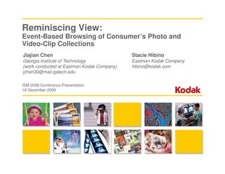 Reminiscing View:
Event-Based Browsing of Consumer’s Photo and
Video-Clip Collections
Jiajian Chen                                Stacie Hibino
Georgia Institute of Technology             Eastman Kodak Company
(work conducted at Eastman Kodak Company)   hibino@kodak.com
jchen30@mail.gatech.edu

ISM 2008 Conference Presentation
16 December 2008
 