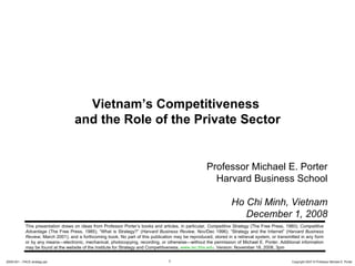 Professor Michael E. Porter Harvard Business School Ho Chi Minh, Vietnam December 1, 2008 Vietnam’s Competitiveness  and the Role of the Private Sector This presentation draws on ideas from Professor Porter’s books and articles, in particular,  Competitive Strategy  (The Free Press, 1980);  Competitive Advantage  (The Free Press, 1985); “What is Strategy?” ( Harvard Business Review , Nov/Dec 1996); “Strategy and the Internet” ( Harvard Business Review , March 2001); and a forthcoming book. No part of this publication may be reproduced, stored in a retrieval system, or transmitted in any form or by any means—electronic, mechanical, photocopying, recording, or otherwise—without the permission of Michael E. Porter.  Additional information may be found at the website of the Institute for Strategy and Competitiveness,  www.isc.hbs.edu . Version: November 18, 2008, 3pm  