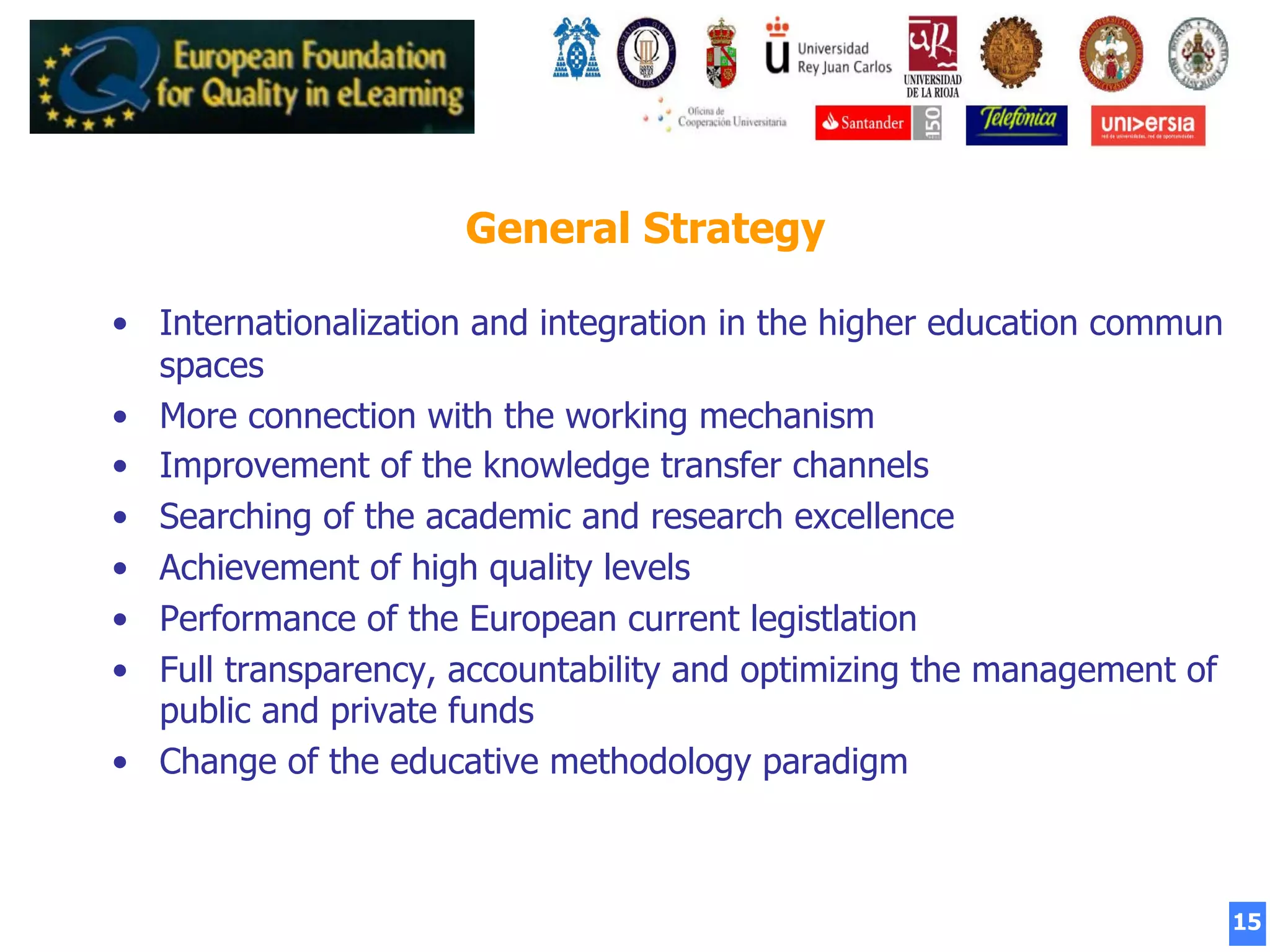 15
General Strategy
•  Internationalization and integration in the higher education commun
spaces
•  More connection with the working mechanism
•  Improvement of the knowledge transfer channels
•  Searching of the academic and research excellence
•  Achievement of high quality levels
•  Performance of the European current legistlation
•  Full transparency, accountability and optimizing the management of
public and private funds
•  Change of the educative methodology paradigm
 