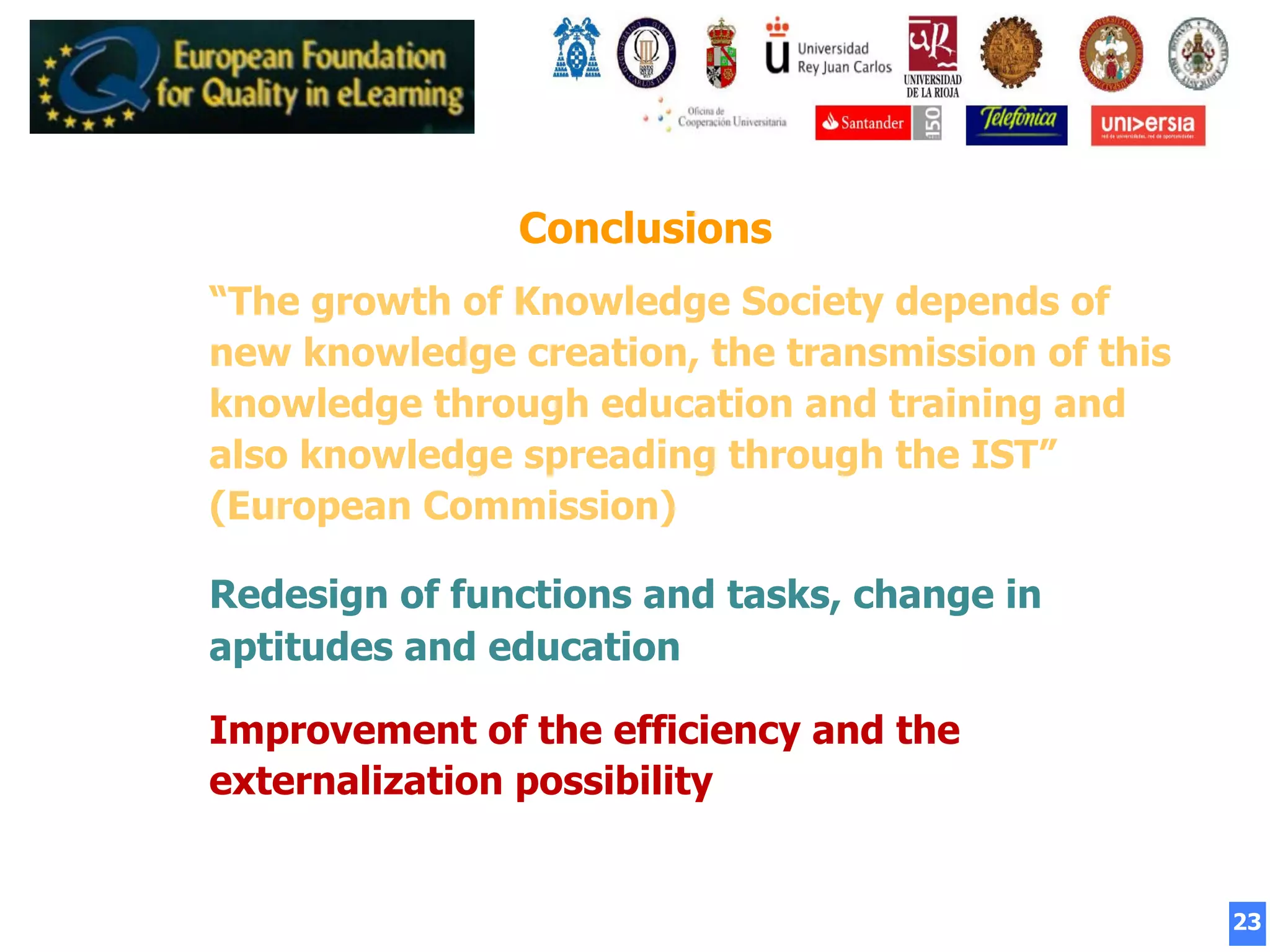 23
Conclusions
“The growth of Knowledge Society depends of
new knowledge creation, the transmission of this
knowledge through education and training and
also knowledge spreading through the IST”
(European Commission)
Redesign of functions and tasks, change in
aptitudes and education
Improvement of the efficiency and the
externalization possibility
 