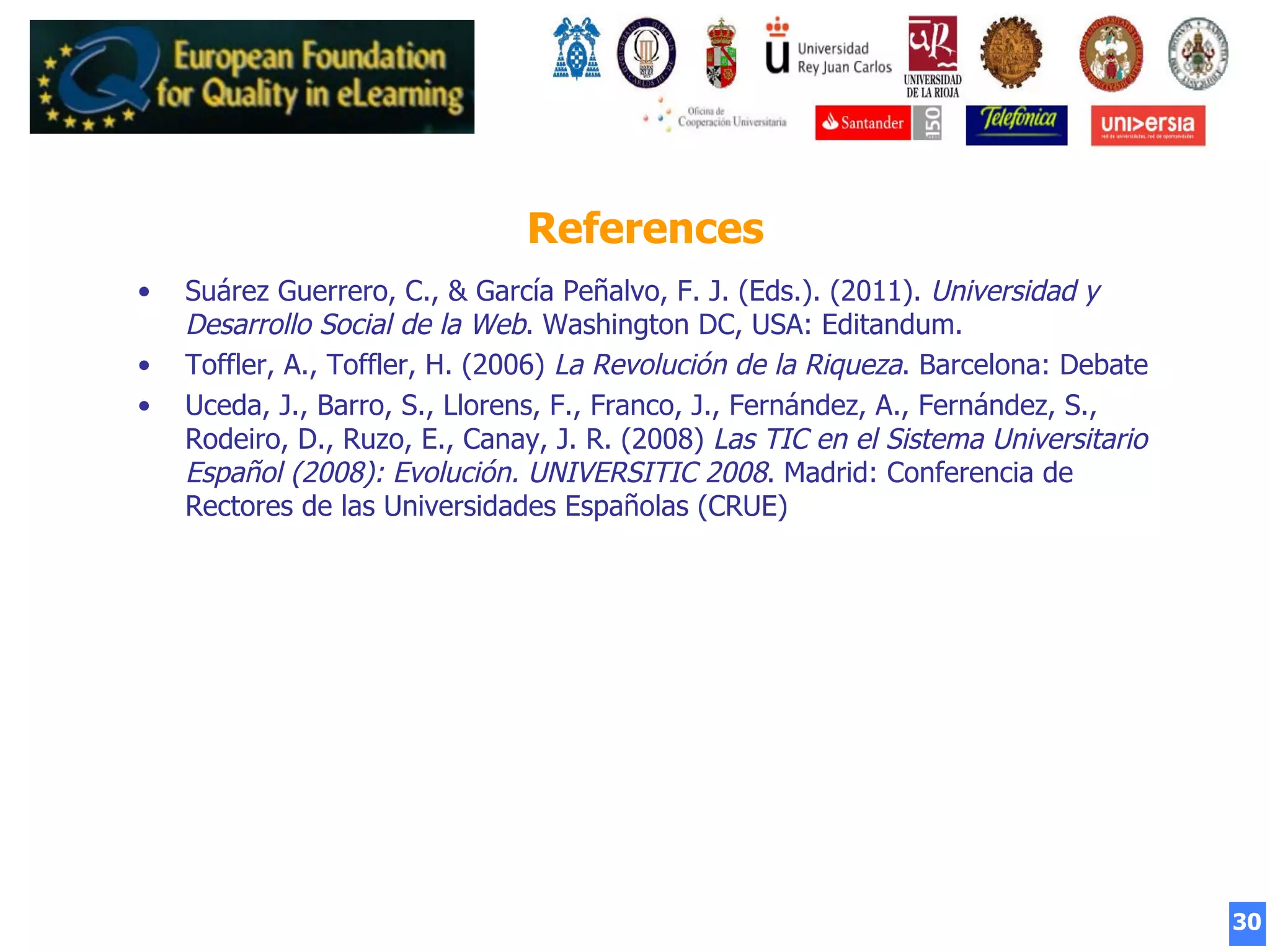 30
References
•  Suárez Guerrero, C., & García Peñalvo, F. J. (Eds.). (2011). Universidad y
Desarrollo Social de la Web. Washington DC, USA: Editandum.
•  Toffler, A., Toffler, H. (2006) La Revolución de la Riqueza. Barcelona: Debate
•  Uceda, J., Barro, S., Llorens, F., Franco, J., Fernández, A., Fernández, S.,
Rodeiro, D., Ruzo, E., Canay, J. R. (2008) Las TIC en el Sistema Universitario
Español (2008): Evolución. UNIVERSITIC 2008. Madrid: Conferencia de
Rectores de las Universidades Españolas (CRUE)
 