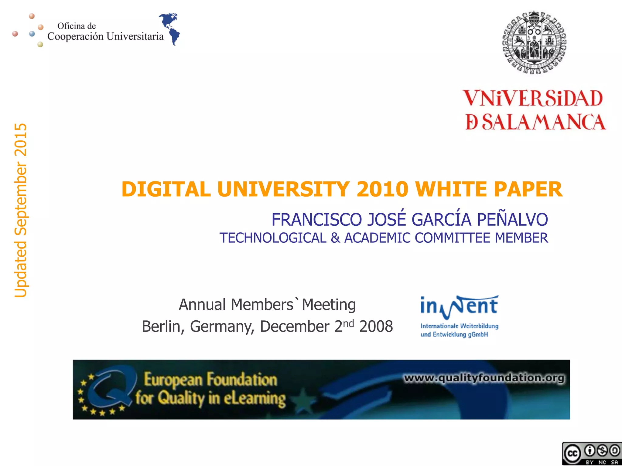 Annual Members`Meeting
Berlin, Germany, December 2nd 2008
DIGITAL UNIVERSITY 2010 WHITE PAPER
FRANCISCO JOSÉ GARCÍA PEÑALVO
TECHNOLOGICAL & ACADEMIC COMMITTEE MEMBER
UpdatedSeptember2015
 