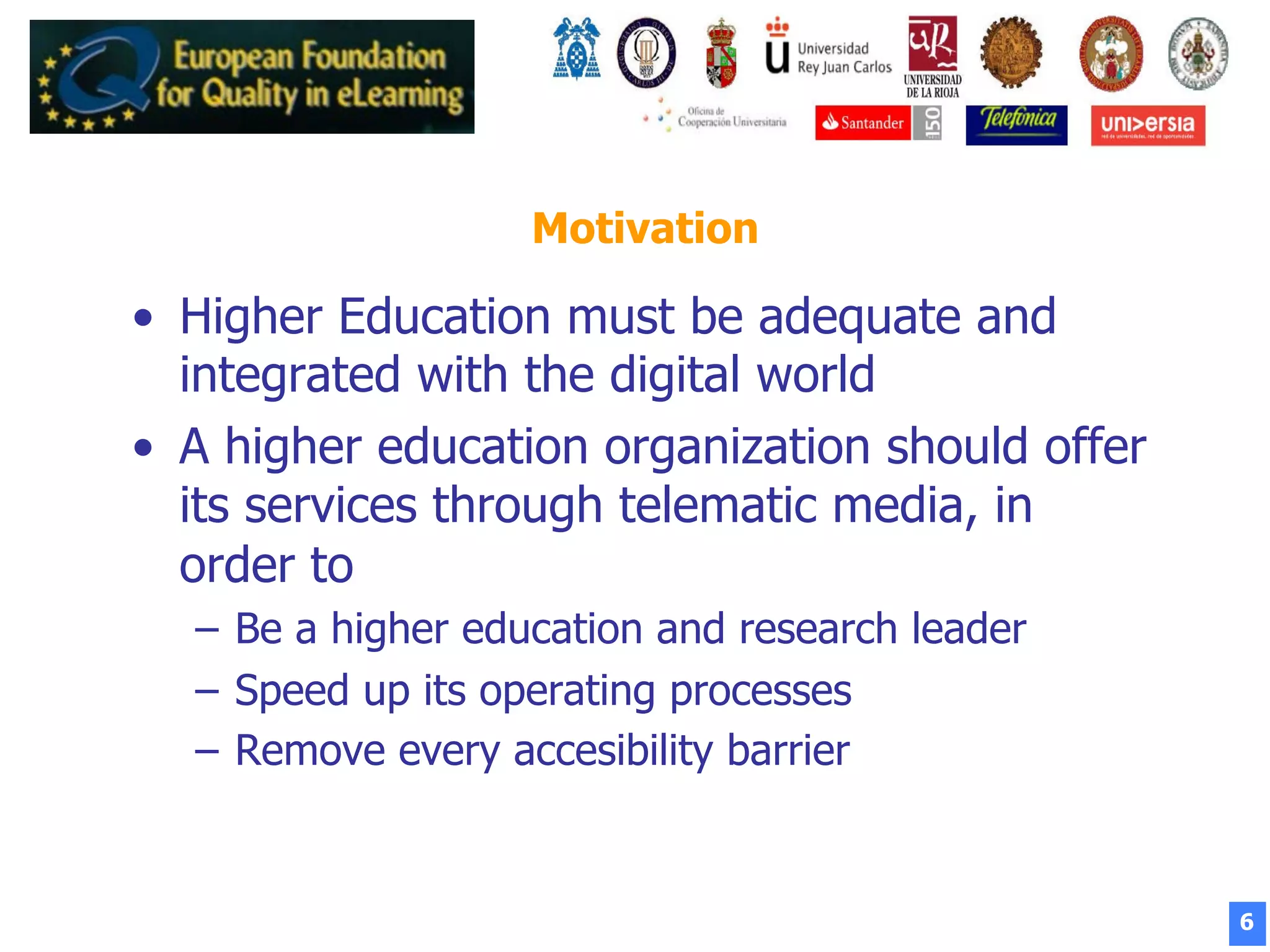 6
Motivation
•  Higher Education must be adequate and
integrated with the digital world
•  A higher education organization should offer
its services through telematic media, in
order to
–  Be a higher education and research leader
–  Speed up its operating processes
–  Remove every accesibility barrier
 