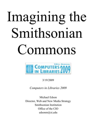 Imagining the
Smithsonian
Commons
3/19/2009

Computers in Libraries 2009
Michael Edson
Director, Web and New Media Strategy
Smithsonian Institution
Office of the CIO
edsonm@si.edu

 