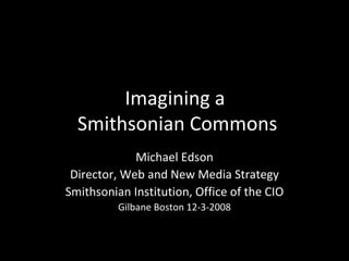 Imagining a  Smithsonian Commons Michael Edson Director, Web and New Media Strategy Smithsonian Institution, Office of the CIO Gilbane Boston  12-3-2008 