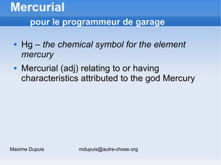Mercurial
       pour le programmeur de garage

    Hg – the chemical symbol for the element
     mercury
    Mercurial (adj) relating to or having
     characteristics attributed to the god Mercury




Maxime Dupuis      mdupuis@autre-chose.org
 