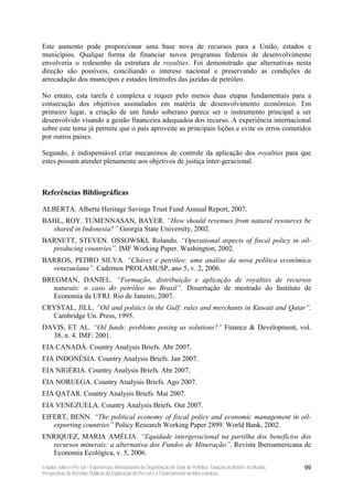 Este aumento pode proporcionar uma base nova de recursos para a União, estados e
municípios. Qualque forma de financiar novos programas federais de desenvolvimento
envolveria o redesenho da estrutura de royalties. Foi demonstrado que alternativas nesta
direção são possíveis, conciliando o interese nacional e preservando as condições de
arrecadação dos municípos e estados límitrofes das jazidas de petróleo.

No entato, esta tarefa é complexa e requer pelo menos duas etapas fundamentais para a
consecução dos objetivos assinalados em matéria de desenvolvimento econômico. Em
primeiro lugar, a criação de um fundo soberano parece ser o instrumento principal a ser
desenvolvido visando a gestão financeira adequadoa dos recurso. A experiência internacional
sobre este tema já permite que o país aproveite as principais lições e evite os erros cometidos
por outros países.

Segundo, é indispensável criar mecanimos de controle da aplicação dos royalties para que
estes possam atender plenamente aos objetivos de justiça inter-geracional.



Referências Bibliográficas

ALBERTA. Alberta Heritage Savings Trust Fund Annual Report, 2007.
BAHL, ROY. TUMENNASAN, BAYER. “How should revenues from natural resources be
  shared in Indonesia?” Georgia State University, 2002.
BARNETT, STEVEN. OSSOWSKI, Rolando. “Operational aspects of fiscal policy in oil-
  producing countries”. IMF Working Paper. Washington, 2002.
BARROS, PEDRO SILVA. “Chávez e petróleo: uma análise da nova política econômica
  venezuelana”. Cadernos PROLAMUSP, ano 5, v. 2, 2006.
BREGMAN, DANIEL. “Formação, distribuição e aplicação de royalties de recursos
   naturais: o caso do petróleo no Brasil”. Dissertação de mestrado do Instituto de
   Economia da UFRJ. Rio de Janeiro, 2007.
CRYSTAL, JILL. “Oil and politics in the Gulf: rules and merchants in Kuwait and Qatar”.
  Cambridge Un. Press, 1995.
DAVIS, ET AL. “Oil funds: problems posing as solutions?” Finance & Development, vol.
  38, n. 4. IMF: 2001.
EIA CANADÁ. Country Analysis Briefs. Abr 2007.
EIA INDONÉSIA. Country Analysis Briefs. Jan 2007.
EIA NIGÉRIA. Country Analysis Briefs. Abr 2007.
EIA NORUEGA. Country Analysis Briefs. Ago 2007.
EIA QATAR. Country Analysis Briefs. Mai 2007.
EIA VENEZUELA. Country Analysis Briefs. Out 2007.
EIFERT, BENN. “The political economy of fiscal policy and economic management in oil-
   exporting countries” Policy Research Working Paper 2899. World Bank, 2002.
ENRIQUEZ, MARIA AMÉLIA. “Equidade intergeracional na partilha dos benefícios dos
  recursos minerais: a alternativa dos Fundos de Mineração”. Revista Iberoamericana de
  Economia Ecológica, v. 5, 2006.
Estudos sobre o Pré-sal – Experiências Internacionais de Organização do Setor de Petróleo, Taxação no Brasil e no Mundo,   99
Perspectivas de Receitas Públicas da Exploração do Pré-sal e o Financiamento da Infra-estrutura
 