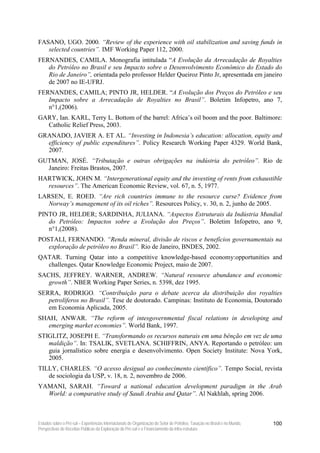 FASANO, UGO. 2000. “Review of the experience with oil stabilization and saving funds in
   selected countries”. IMF Working Paper 112, 2000.
FERNANDES, CAMILA. Monografia intitulada “A Evolução da Arrecadação de Royalties
   do Petróleo no Brasil e seu Impacto sobre o Desenvolvimento Econômico do Estado do
   Rio de Janeiro”, orientada pelo professor Helder Queiroz Pinto Jr, apresentada em janeiro
   de 2007 no IE-UFRJ.
FERNANDES, CAMILA; PINTO JR, HELDER. “A Evolução dos Preços do Petróleo e seu
   Impacto sobre a Arrecadação de Royalties no Brasil”. Boletim Infopetro, ano 7,
   n°1,(2006).
GARY, Ian. KARL, Terry L. Bottom of the barrel: Africa’s oil boom and the poor. Baltimore:
  Catholic Relief Press, 2003.
GRANADO, JAVIER A. ET AL. “Investing in Indonesia’s education: allocation, equity and
  efficiency of public expenditures”. Policy Research Working Paper 4329. World Bank,
  2007.
GUTMAN, JOSÉ. “Tributação e outras obrigações na indústria do petróleo”. Rio de
  Janeiro: Freitas Brastos, 2007.
HARTWICK, JOHN M. “Intergenerational equity and the investing of rents from exhaustible
  resources”. The American Economic Review, vol. 67, n. 5, 1977.
LARSEN, E. ROED. “Are rich countries immune to the resource curse? Evidence from
  Norway’s management of its oil riches”. Resources Policy, v. 30, n. 2, junho de 2005.
PINTO JR, HELDER; SARDINHA, JULIANA. “Aspectos Estruturais da Indústria Mundial
   do Petróleo: Impactos sobre a Evolução dos Preços”. Boletim Infopetro, ano 9,
   n°1,(2008).
POSTALI, FERNANDO. “Renda mineral, divisão de riscos e benefícios governamentais na
   exploração de petróleo no Brasil”. Rio de Janeiro, BNDES, 2002.
QATAR. Turning Qatar into a competitive knowledge-based economy:opportunities and
  challenges. Qatar Knowledge Economic Project, maio de 2007.
SACHS, JEFFREY. WARNER, ANDREW. “Natural resource abundance and economic
   growth”. NBER Working Paper Series, n. 5398, dez 1995.
SERRA, RODRIGO. “Contribuição para o debate acerca da distribuição dos royalties
   petrolíferos no Brasil”. Tese de doutorado. Campinas: Instituto de Economia, Doutorado
   em Economia Aplicada, 2005.
SHAH, ANWAR. “The reform of intesgovernmental fiscal relations in developing and
   emerging market economies”. World Bank, 1997.
STIGLITZ, JOSEPH E. “Transformando os recursos naturais em uma bênção em vez de uma
   maldição”. In: TSALIK, SVETLANA. SCHIFFRIN, ANYA. Reportando o petróleo: um
   guia jornalístico sobre energia e desenvolvimento. Open Society Institute: Nova York,
   2005.
TILLY, CHARLES. “O acesso desigual ao conhecimento científico”. Tempo Social, revista
   de sociologia da USP, v. 18, n. 2, novembro de 2006.
YAMANI, SARAH. “Toward a national education development paradigm in the Arab
  World: a comparative study of Saudi Arabia and Qatar”. Al Nakhlah, spring 2006.



Estudos sobre o Pré-sal – Experiências Internacionais de Organização do Setor de Petróleo, Taxação no Brasil e no Mundo,   100
Perspectivas de Receitas Públicas da Exploração do Pré-sal e o Financiamento da Infra-estrutura
 