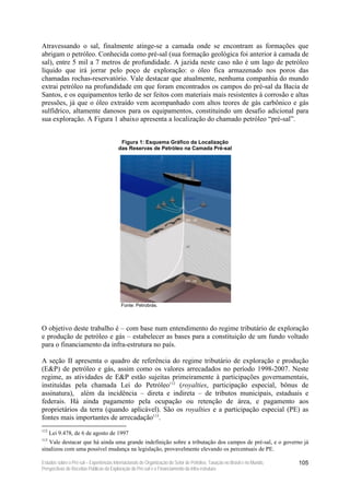 Atravessando o sal, finalmente atinge-se a camada onde se encontram as formações que
abrigam o petróleo. Conhecida como pré-sal (sua formação geológica foi anterior à camada de
sal), entre 5 mil a 7 metros de profundidade. A jazida neste caso não é um lago de petróleo
líquido que irá jorrar pelo poço de exploração: o óleo fica armazenado nos poros das
chamadas rochas-reservatório. Vale destacar que atualmente, nenhuma companhia do mundo
extrai petróleo na profundidade em que foram encontrados os campos do pré-sal da Bacia de
Santos, e os equipamentos terão de ser feitos com materiais mais resistentes à corrosão e altas
pressões, já que o óleo extraído vem acompanhado com altos teores de gás carbônico e gás
sulfídrico, altamente danosos para os equipamentos, constituindo um desafio adicional para
sua exploração. A Figura 1 abaixo apresenta a localização do chamado petróleo “pré-sal”.


                                          Figura 1: Esquema Gráfico da Localização
                                         das Reservas de Petróleo na Camada Pré-sal




                                          Fonte: Petrobrás.




O objetivo deste trabalho é – com base num entendimento do regime tributário de exploração
e produção de petróleo e gás – estabelecer as bases para a constituição de um fundo voltado
para o financiamento da infra-estrutura no país.

A seção II apresenta o quadro de referência do regime tributário de exploração e produção
(E&P) de petróleo e gás, assim como os valores arrecadados no período 1998-2007. Neste
regime, as atividades de E&P estão sujeitas primeiramente à participações governamentais,
instituídas pela chamada Lei do Petróleo112 (royalties, participação especial, bônus de
assinatura), além da incidência – direta e indireta – de tributos municipais, estaduais e
federais. Há ainda pagamento pela ocupação ou retenção de área, e pagamento aos
proprietários da terra (quando aplicável). São os royalties e a participação especial (PE) as
fontes mais importantes de arrecadação113.
112
      Lei 9.478, de 6 de agosto de 1997
113
   Vale destacar que há ainda uma grande indefinição sobre a tributação dos campos de pré-sal, e o governo já
sinalizou com uma possível mudança na legislação, provavelmente elevando os percentuais de PE.

Estudos sobre o Pré-sal – Experiências Internacionais de Organização do Setor de Petróleo, Taxação no Brasil e no Mundo,   105
Perspectivas de Receitas Públicas da Exploração do Pré-sal e o Financiamento da Infra-estrutura
 
