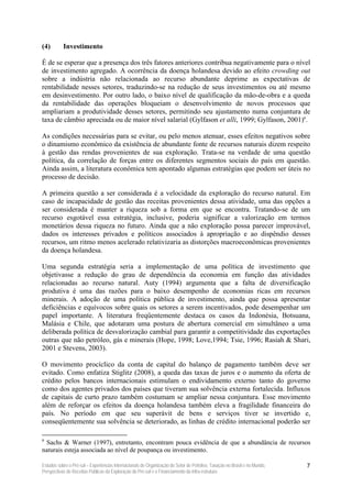 (4)        Investimento

É de se esperar que a presença dos três fatores anteriores contribua negativamente para o nível
de investimento agregado. A ocorrência da doença holandesa devido ao efeito crowding out
sobre a indústria não relacionada ao recurso abundante deprime as expectativas de
rentabilidade nesses setores, traduzindo-se na redução de seus investimentos ou até mesmo
em desinvestimento. Por outro lado, o baixo nível de qualificação da mão-de-obra e a queda
da rentabilidade das operações bloqueiam o desenvolvimento de novos processos que
ampliariam a produtividade desses setores, permitindo seu ajustamento numa conjuntura de
taxa de câmbio apreciada ou de maior nível salarial (Gylfason et alli, 1999; Gylfason, 2001)6.

As condições necessárias para se evitar, ou pelo menos atenuar, esses efeitos negativos sobre
o dinamismo econômico da existência de abundante fonte de recursos naturais dizem respeito
à gestão das rendas provenientes de sua exploração. Trata-se na verdade de uma questão
política, da correlação de forças entre os diferentes segmentos sociais do país em questão.
Ainda assim, a literatura econômica tem apontado algumas estratégias que podem ser úteis no
processo de decisão.

A primeira questão a ser considerada é a velocidade da exploração do recurso natural. Em
caso de incapacidade de gestão das receitas provenientes dessa atividade, uma das opções a
ser considerada é manter a riqueza sob a forma em que se encontra. Tratando-se de um
recurso esgotável essa estratégia, inclusive, poderia significar a valorização em termos
monetários dessa riqueza no futuro. Ainda que a não exploração possa parecer improvável,
dados os interesses privados e políticos associados à apropriação e ao dispêndio desses
recursos, um ritmo menos acelerado relativizaria as distorções macroeconômicas provenientes
da doença holandesa.

Uma segunda estratégia seria a implementação de uma política de investimento que
objetivasse a redução do grau de dependência da economia em função das atividades
relacionadas ao recurso natural. Auty (1994) argumenta que a falta de diversificação
produtiva é uma das razões para o baixo desempenho de economias ricas em recursos
minerais. A adoção de uma política pública de investimento, ainda que possa apresentar
deficiências e equívocos sobre quais os setores a serem incentivados, pode desempenhar um
papel importante. A literatura freqüentemente destaca os casos da Indonésia, Botsuana,
Malásia e Chile, que adotaram uma postura de abertura comercial em simultâneo a uma
deliberada política de desvalorização cambial para garantir a competitividade das exportações
outras que não petróleo, gás e minerais (Hope, 1998; Love,1994; Tsie, 1996; Rasiah & Shari,
2001 e Stevens, 2003).

O movimento procíclico da conta de capital do balanço de pagamento também deve ser
evitado. Como enfatiza Stiglitz (2008), a queda das taxas de juros e o aumento da oferta de
crédito pelos bancos internacionais estimulam o endividamento externo tanto do governo
como dos agentes privados dos países que tiveram sua solvência externa fortalecida. Influxos
de capitais de curto prazo também costumam se ampliar nessa conjuntura. Esse movimento
além de reforçar os efeitos da doença holandesa também eleva a fragilidade financeira do
país. No período em que seu superávit de bens e serviços tiver se invertido e,
conseqüentemente sua solvência se deteriorado, as linhas de crédito internacional poderão ser

6
 Sachs & Warner (1997), entretanto, encontram pouca evidência de que a abundância de recursos
naturais esteja associada ao nível de poupança ou investimento.

Estudos sobre o Pré-sal – Experiências Internacionais de Organização do Setor de Petróleo, Taxação no Brasil e no Mundo,   7
Perspectivas de Receitas Públicas da Exploração do Pré-sal e o Financiamento da Infra-estrutura
 