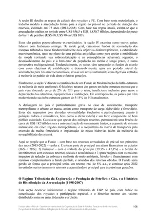 A seção III detalha as regras de cálculo dos royalties e PE. Com base nesta metodologia, o
trabalho modela a arrecadação futura para a região do pré-sal no período de duração das
reservas, estimado em 75 anos (2013-2088). Com base nas regras atuais, estima-se que a
arrecadação totalize no período entre US$ 956,5 e US$ 1.850,7 bilhões, dependendo do preço
do barril de petróleo (US$ 60, US$ 80 ou US$ 100).

Estes são ganhos potencialmente extraordinários. A seção IV examina como outros países
lidaram com fenômeno análogo. De modo geral, criaram-se fundos de acumulação dos
recursos tributados tendo fundamentalmente dois objetivos distintos:primeiro, a estabilidade
macroeconômica, tanto no plano de uma política anticíclica como para apoiar a estabilidade
da moeda (evitando sua sobrevalorização e as conseqüências adversas); segundo, o
desenvolvimento do país e o bem-estar da população no médio e longo prazo, e numa
perspectiva multigeracional. Tendencialmente, os países vêm separando os fundos de acordo
com esses objetivos de estabilização e desenvolvimento; após um período inicial de
acumulação para fins macroeconômicos, cria-se um novo instrumento com objetivos voltados
à melhoria do padrão de vida desta e futuras gerações.

Finalmente, a seção V discute a constituição de um Fundo de Modernização da Infra-estrutura
(e melhoria do meio ambiente). O histórico recente dos gastos em infra-estrutura mostra que o
país vem alocando cerca de 2% do PIB para o setor, insuficiente inclusive para repor a
depreciação das estruturas, equipamentos e instalações. Em contraposição, os países que vêm
modernizando sua infra-estrutura gastam de 5-15% do PIB anualmente.

A defasagem no país é particularmente grave no caso de saneamento, transporte
metropolitano e urbano de massa, assim como transporte de carga hidroviário e ferroviário.
Estes são segmentos com elevadas externalidades (inclusive e particularmente quanto à
poluição hídrica e atmosférica, bem como o efeito estufa) e um forte componente de bem
público associado. Calcula-se que apesar dos esforços recentes, permanecerá uma brecha de
cerca de US$ 182 bilhões para a universalização do saneamento básico, a expansão do sistema
metroviário em cinco regiões metropolitanas, e o reequilíbrio da matriz de transportes pela
extensão da malha ferroviária e implantação de novas hidrovias (além da melhoria da
navegabilidade das atuais).

Aqui se propõe que o Fundo – com base nos recursos arrecadados do pré-sal nos primeiros
dez anos (2013-2022) – venha a: 1) alocar parte do principal em ativos financeiros no exterior
(16% e 28%); 2) financiar – com o restante do principal (59,5% e 47,1%) – a brecha de
investimentos com elevados retornos sociais e econômicos; e 3) para projetos com os maiores
impactos de redução da pobreza e melhoria do meio ambiente, blendar o financiamento com
recursos complementares a fundo perdido, e oriundos dos retornos obtidos. O Fundo seria
gerido de forma que o principal tenha um retorno real de 8% a.a., e continue após 2022
investindo meritoriamente os retornos e acumulando o principal para as próximas gerações.


O Regime Tributário da Exploração e Produção de Petróleo e Gás, e o Histórico
de Distribuição da Arrecadação (1998-2007)

Esta seção descreve inicialmente o regime tributário de E&P no país, com ênfase na
conceituação dos royalties e participação especial, e o histórico recente dos valores
distribuídos entre os entes federados e a União.

Estudos sobre o Pré-sal – Experiências Internacionais de Organização do Setor de Petróleo, Taxação no Brasil e no Mundo,   106
Perspectivas de Receitas Públicas da Exploração do Pré-sal e o Financiamento da Infra-estrutura
 