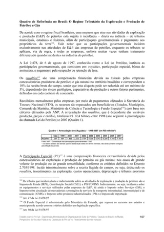 Quadro de Referência no Brasil: O Regime Tributário da Exploração e Produção de
Petróleo e Gás

De acordo com o regime fiscal brasileiro, uma empresa que atue nas atividades de exploração
e produção (E&P) de petróleo está sujeita à incidência – direta ou indireta – de tributos
municipais, estaduais e federais, além de participações governamentais e pagamento aos
proprietários da terra114. Vale notar que as participações governamentais incidem
exclusivamente nas atividades de E&P das empresas de petróleo, enquanto os tributos se
aplicam, via de regra, a todas as empresas, embora muitas vezes tenham tratamento
diferenciado quando incidentes na indústria do petróleo.

A Lei 9.478, de 6 de agosto de 1997, conhecida como a Lei do Petróleo, instituiu as
participações governamentais, que consistem em: royalties, participação especial, bônus de
assinatura, e pagamento pela ocupação ou retenção de área.

Os royalties115 são uma compensação financeira devida ao Estado pelas empresas
concessionárias produtoras de petróleo e gás natural no território brasileiro e correspondem a
10% da receita bruta do campo, sendo que esta alíquota pode ser reduzida até um mínimo de
5%, dependendo dos riscos geológicos, expectativas de produção e outros fatores pertinentes,
definidos em cada contrato de concessão.

Recolhidos mensalmente pelas empresas por meio de pagamentos efetuados à Secretaria do
Tesouro Nacional (STN), os recursos são repassados aos beneficiários (Estados, Municípios,
Comando da Marinha, Ministério da Ciência e Tecnologia e Fundo Especial116) com base nos
cálculos efetuados pela ANP. A arrecadação dos royalties, que é dependente das variáveis
produção, preços e câmbio, totalizou R$ 39,4 bilhões entre 1998 (ano seguinte à promulgação
da chamada Lei do Petróleo) e 2007 (Quadro 1).


                                  Quadro 1: Arrecadação dos Royalties – 1998-2007 (em R$ milhões*)

                                        1998     1999      2000     2001      2002     2003     2004      2005     2006     2007
                         Royalties       284      984     1.868     2.303    3.184     4.396    5.043    6.206     7.704    7.491
                         Fonte: ANP – Consolidação das participações governamentais – 2007
                         * Os valores deste e dos demais quadros desta seção estão em termos nominais, não sendo portanto corrigidos
                         pela inflação do período.




A Participação Especial (PE)117 é uma compensação financeira extraordinária devida pelos
concessionários de exploração e produção de petróleo ou gás natural, nos casos de grande
volume de produção ou de grande rentabilidade, conforme os critérios definidos no Decreto
2.705/1998. Incide trimestralmente sobre a receita líquida do campo, ou seja, deduzindo os
royalties, investimentos na exploração, custos operacionais, depreciação e tributos previstos

114
   Os tributos que incidem direta e indiretamente sobre as atividades de exploração e produção de petróleo são o
Imposto de Renda (IRPJ), Contribuição Social (CSLL) e PIS/COFINS. Indiretamente, ou seja, incidentes sobre
os equipamentos e serviços utilizados pelas empresas de E&P, há ainda o Imposto sobre Serviços (ISS), o
Imposto sobre circulação de mercadorias e prestações de serviços de transporte interestadual, intermunicipal e de
comunicação (ICMS), o Imposto sobre produtos industrializados (IPI) e o Imposto de Importação
115
      Art. 47 da Lei 9.478/97
116
  O Fundo Especial é administrado pelo Ministério da Fazenda, que repassa os recursos aos estados e
municípios de acordo com os critérios definidos em legislação específica.
117
      Art. 50 da Lei 9.478/97

Estudos sobre o Pré-sal – Experiências Internacionais de Organização do Setor de Petróleo, Taxação no Brasil e no Mundo,               107
Perspectivas de Receitas Públicas da Exploração do Pré-sal e o Financiamento da Infra-estrutura
 