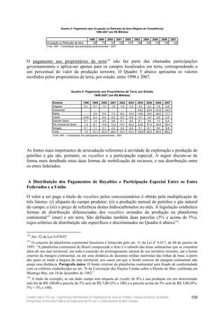 Quadro 4: Pagamento pela Ocupação ou Retenção de Área (Regime de Competência)
                                                       1998-2007 (em R$ Milhões)

                                                         1998 1999 2000 2001 2002 2003 2004 2005 2006 2007
                 Ocupação ou Retenção de área               29   73   91  125  147  126  124  130  135  142
                Fonte: ANP – Consolidação das participações governamentais – 2007.




O pagamento aos proprietários da terra122 não faz parte das chamadas participações
governamentais e aplica-ser apenas para os campos localizados em terra, correspondendo a
um percentual do valor da produção terrestre. O Quadro 5 abaixo apresenta os valores
recebidos pelos proprietários de terra, por estado, entre 1998 e 2007.


                                      Quadro 5: Pagamento aos Proprietários de Terra, por Estado
                                                     1998-2007 (em R$ Milhões)

                      Estados                     1998     1999    2000     2001     2002   2003   2004    2005   2006   2007
                      Alagoas                      0,1      0,7     1,3      1,6      1,9    3,3    4,2     5,3    7,5    6,8
                      Amazonas                      -        -       -        -        -      -     75,2   23,4   21,6   19,5
                      Bahia                         -       3,5     5,9      7,3      8,2   14,3    14,8   16,0   20,6   17,7
                      Ceará                       0,04      0,3     0,4      0,5      0,5    0,8    0,7     0,4    0,5    0,6
                      Espírito Santo               0,1      1,4     2,0      3,8      5,1    8,2    6,1     6,6    7,3    6,4
                      Rio Grande do Norte          1,2      8,1    13,9     13,3     14,7   22,2    23,6   27,0   30,9   26,4
                      Sergipe                      0,1      1,1     2,1      2,2      2,9    4,5    5,1     6,1    8,4    8,8
                      Total                        1,5     15,1    25,6     28,6     33,3   53,3   129,8   84,9   96,9   86,2
                     Fonte: ANP – Consolidação das participações governamentais – 2007.




As fontes mais importantes de arrecadação referentes à atividade de exploração e produção de
petróleo e gás são, portanto, os royalties e a participação especial. A seguir discute-se de
forma mais detalhada estas duas formas de mobilização de recursos, e sua distribuição entre
os entes federados.


A Distribuição dos Pagamentos de Royalties e Participação Especial Entre os Entes
Federados e a União

O valor a ser pago a título de royalties pelos concessionários é obtido pela multiplicação de
três fatores: (i) alíquota do campo produtor; (ii) a produção mensal de petróleo e gás natural
do campo; e (iii) o preço de referência destes hidrocarbonetos no mês. A legislação estabelece
formas de distribuição diferenciadas dos royalties oriundos da produção na plataforma
continental123 (mar) e em terra. São definidas também duas parcelas (5% e acima de 5%),
cujos critérios de distribuição são específicos e discriminados no Quadro 6 abaixo124.

122
      Art. 52 da Lei 9.478/97
123
    O conceito de plataforma continental brasileira é fornecido pelo art. 11 da Lei nº 8.617, de 04 de janeiro de
1993: “A plataforma continental do Brasil compreende o leito e o subsolo das áreas submarinas que se estendem
além do seu mar territorial, em toda a extensão do prolongamento natural de seu território terrestre, até o bordo
exterior da margem continental, ou até uma distância de duzentas milhas marítimas das linhas de base, a partir
das quais se mede a largura do mar territorial, nos casos em que o bordo exterior da margem continental não
atinja essa distância. Parágrafo único. O limite exterior da plataforma continental será fixado de conformidade
com os critérios estabelecidos no art. 76 da Convenção das Nações Unidas sobre o Direito do Mar, celebrada em
Montego Bay, em 10 de dezembro de 1982.”
124
  A título de exemplo, se um dado campo tem alíquota de royalty de 8% e sua produção em um determinado
mês foi de R$ 100,00 a parcela de 5% será de R$ 5,00 (5% x 100) e a parcela acima de 5% será de R$ 3,00 (8%-
5% = 3% x 100).

Estudos sobre o Pré-sal – Experiências Internacionais de Organização do Setor de Petróleo, Taxação no Brasil e no Mundo,        109
Perspectivas de Receitas Públicas da Exploração do Pré-sal e o Financiamento da Infra-estrutura
 