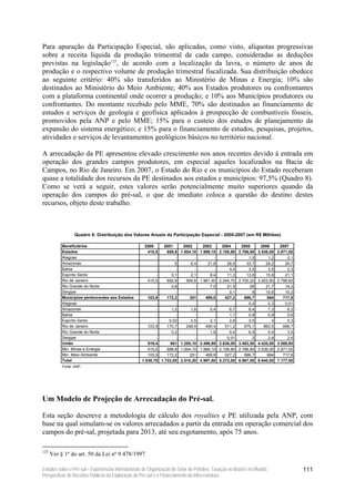 Para apuração da Participação Especial, são aplicadas, como visto, alíquotas progressivas
sobre a receita líquida da produção trimestral de cada campo, consideradas as deduções
previstas na legislação125, de acordo com a localização da lavra, o número de anos de
produção e o respectivo volume de produção trimestral fiscalizada. Sua distribuição obedece
ao seguinte critério: 40% são transferidos ao Ministério de Minas e Energia; 10% são
destinados ao Ministério do Meio Ambiente; 40% aos Estados produtores ou confrontantes
com a plataforma continental onde ocorrer a produção; e 10% aos Municípios produtores ou
confrontantes. Do montante recebido pelo MME, 70% são destinados ao financiamento de
estudos e serviços de geologia e geofísica aplicados à prospecção de combustíveis fósseis,
promovidos pela ANP e pelo MME; 15% para o custeio dos estudos de planejamento da
expansão do sistema energético; e 15% para o financiamento de estudos, pesquisas, projetos,
atividades e serviços de levantamentos geológicos básicos no território nacional.

A arrecadação da PE apresentou elevado crescimento nos anos recentes devido à entrada em
operação dos grandes campos produtores, em especial aqueles localizados na Bacia de
Campos, no Rio de Janeiro. Em 2007, o Estado do Rio e os municípios do Estado receberam
quase a totalidade dos recursos da PE destinados aos estados e municípios: 97,5% (Quadro 8).
Como se verá a seguir, estes valores serão potencialmente muito superiores quando da
operação dos campos do pré-sal, o que de imediato coloca a questão do destino destes
recursos, objeto deste trabalho.



                  Quadro 8: Distribuição dos Valores Anuais da Participação Especial - 2000-2007 (em R$ Milhões)

           Beneficiários                              2000     2001       2002       2003       2004       2005       2006       2007
           Estados                                      415,5    688,8   1.004,10   1.999,10   2.108,80   2.786,80   3.536,00   2.871,00
           Alagoas                                          -        -          -          -          -        1,5        1,2        0,1
           Amazonas                                         -        5        6,4       21,8       26,9       33,7       29,2       24,7
           Bahia                                            -        -          -          -        4,4        3,5        3,5        2,3
           Espírito Santo                                   -      0,1        2,1        8,4       11,3       13,8       15,9       21,1
           Rio de Janeiro                               415,5    682,9      995,6   1.961,40   2.044,70   2.700,20   3.453,90   2.798,60
           Rio Grande do Norte                              -      0,8          -        7,5       21,5         26       21,7       14,2
           Sergipe                                          -        -          -          -        0,1          8       10,6       10,2
           Municípios pertencentes aos Estados          103,9    172,2        251      499,8      527,2      696,7        884      717,8
           Alagoas                                          -        -          -          -          -        0,4        0,3       0,01
           Amazonas                                         -      1,2        1,6        5,4        6,7        8,4        7,3        6,2
           Bahia                                            -        -          -          -        1,1        0,9        0,9        0,6
           Espírito Santo                                   -     0,02        0,5        2,1        2,8        3,5          4        5,3
           Rio de Janeiro                               103,9    170,7      248,9      490,4      511,2      675,1      863,5      699,7
           Rio Grande do Norte                              -      0,2          -        1,9        5,4        6,5        5,4        3,5
           Sergipe                                          -        -          -          -       0,01          2        2,6        2,6
           União                                        519,4      861   1.255,10   2.498,90   2.636,00   3.483,50   4.420,00   3.588,80
           Min. Minas e Energia                         415,5    688,8   1.004,10   1.999,10   2.108,80   2.786,80   3.536,00   2.871,00
           Min. Meio Ambiente                           103,9    172,2        251      499,8      527,2      696,7        884      717,8
           Total                                     1.038,70 1.722,00   2.510,20   4.997,80   5.272,00   6.967,00   8.840,00   7.177,50
           Fonte: ANP.




Um Modelo de Projeção de Arrecadação do Pré-sal.

Esta seção descreve a metodologia de cálculo dos royalties e PE utilizada pela ANP, com
base na qual simulam-se os valores arrecadados a partir da entrada em operação comercial dos
campos do pré-sal, projetada para 2013, até seu esgotamento, após 75 anos.

125
      Ver § 1º do art. 50 da Lei nº 9.478/1997

Estudos sobre o Pré-sal – Experiências Internacionais de Organização do Setor de Petróleo, Taxação no Brasil e no Mundo,                   111
Perspectivas de Receitas Públicas da Exploração do Pré-sal e o Financiamento da Infra-estrutura
 