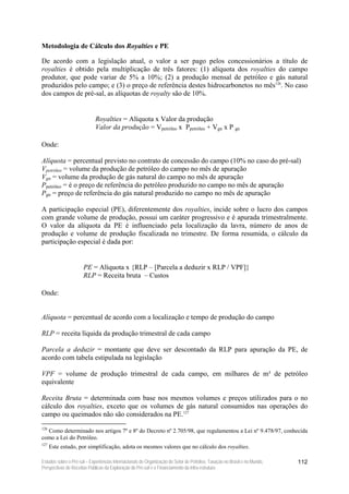 Metodologia de Cálculo dos Royalties e PE

De acordo com a legislação atual, o valor a ser pago pelos concessionários a título de
royalties é obtido pela multiplicação de três fatores: (1) alíquota dos royalties do campo
produtor, que pode variar de 5% a 10%; (2) a produção mensal de petróleo e gás natural
produzidos pelo campo; e (3) o preço de referência destes hidrocarbonetos no mês126. No caso
dos campos de pré-sal, as alíquotas de royalty são de 10%.


                             Royalties = Alíquota x Valor da produção
                             Valor da produção = Vpetróleo x Ppetróleo + Vgn x P gn

Onde:

Alíquota = percentual previsto no contrato de concessão do campo (10% no caso do pré-sal)
Vpetróleo = volume da produção de petróleo do campo no mês de apuração
Vgn = volume da produção de gás natural do campo no mês de apuração
Ppetróleo = é o preço de referência do petróleo produzido no campo no mês de apuração
Pgn = preço de referência do gás natural produzido no campo no mês de apuração

A participação especial (PE), diferentemente dos royalties, incide sobre o lucro dos campos
com grande volume de produção, possui um caráter progressivo e é apurada trimestralmente.
O valor da alíquota da PE é influenciado pela localização da lavra, número de anos de
produção e volume de produção fiscalizada no trimestre. De forma resumida, o cálculo da
participação especial é dada por:


                      PE = Alíquota x {RLP – [Parcela a deduzir x RLP / VPF]}
                      RLP = Receita bruta – Custos

Onde:


Alíquota = percentual de acordo com a localização e tempo de produção do campo

RLP = receita líquida da produção trimestral de cada campo

Parcela a deduzir = montante que deve ser descontado da RLP para apuração da PE, de
acordo com tabela estipulada na legislação

VPF = volume de produção trimestral de cada campo, em milhares de m³ de petróleo
equivalente

Receita Bruta = determinada com base nos mesmos volumes e preços utilizados para o no
cálculo dos royalties, exceto que os volumes de gás natural consumidos nas operações do
campo ou queimados não são considerados na PE.127
126
  Como determinado nos artigos 7º e 8º do Decreto nº 2.705/98, que regulamentou a Lei nº 9.478/97, conhecida
como a Lei do Petróleo.
127
      Este estudo, por simplificação, adota os mesmos valores que no cálculo dos royalties.

Estudos sobre o Pré-sal – Experiências Internacionais de Organização do Setor de Petróleo, Taxação no Brasil e no Mundo,   112
Perspectivas de Receitas Públicas da Exploração do Pré-sal e o Financiamento da Infra-estrutura
 