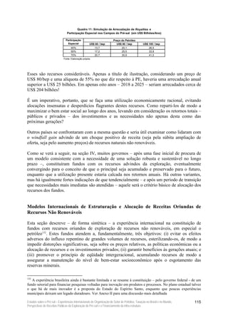 Quadro 11: Simulação de Arrecadação de Royalties e
                                 Participação Especial nos Campos do Pré-sal (em US$ Bilhões/Ano)

                                Participação                           Preço do Petróleo
                                  Especial            US$ 60 / bep       US$ 80 / bep           US$ 100 / bep
                                    40%                  13,7                20,1                   26,5
                                    55%                  17,2                25,5                   33,8
                                    70%                  20,7                30,9                   41,0
                              Fonte: Elaboração própria.




Esses são recursos consideráveis. Apenas a título de ilustração, considerando um preço de
US$ 80/bep e uma alíquota de 55% no que diz respeito à PE, haveria uma arrecadação anual
superior a US$ 25 bilhões. Em apenas oito anos – 2018 a 2025 – seriam arrecadados cerca de
US$ 204 bilhões!

É um imperativo, portanto, que se faça uma utilização economicamente racional, evitando
alocações insensatas e desperdícios flagrantes destes recursos. Como reparti-los de modo a
maximizar o bem estar social ao longo dos anos, levando em consideração os retornos totais –
públicos e privados – dos investimentos e as necessidades não apenas desta como das
próximas gerações?

Outros países se confrontaram com a mesma questão e seria útil examinar como lidaram com
o windfall gain advindo de um choque positivo de receita (seja pela súbita ampliação de
oferta, seja pelo aumento preços) de recursos naturais não renováveis.

Como se verá a seguir, na seção IV, muitos governos – após uma fase inicial de procura de
um modelo consistente com a necessidade de uma solução robusta e sustentável no longo
prazo –, constituíram fundos com os recursos advindos da exploração, eventualmente
convergindo para o conceito de que o principal seja acumulado e preservado para o futuro,
enquanto que a utilização presente estaria calcada nos retornos anuais. Há outras variantes,
mas há igualmente fortes indicações de que tendencialmente – e após um período de transição
que necessidades mais imediatas são atendidas – aquele será o critério básico de alocação dos
recursos dos fundos.


Modelos Internacionais de Estruturação e Alocação de Receitas Oriundas de
Recursos Não Renováveis

Esta seção descreve – de forma sintética – a experiência internacional na constituição de
fundos com recursos oriundos de exploração de recursos não renováveis, em especial o
petróleo132. Estes fundos atendem a, fundamentalmente, três objetivos: (i) evitar os efeitos
adversos do influxo repentino de grandes volumes de recursos, esterilizando-os, de modo a
impedir distorções significativas, seja sobre os preços relativos, as políticas econômicas ou a
alocação de recursos e os investimentos privados; (ii) garantir benefícios às gerações atuais; e
(iii) promover o princípio de eqüidade intergeracional, acumulando recursos de modo a
assegurar a manutenção do nível de bem-estar socioeconômico após o esgotamento das
reservas minerais.

132
   A experiência brasileira ainda é bastante limitada e se resume à constituição – pelo governo federal - de um
fundo setorial para financiar pesquisas voltadas para inovação em produtos e processos. No plano estadual talvez
o que há de mais inovador é a proposta do Estado do Espírito Santo, enquanto que poucas experiências
municipais deixam um legado duradouro. Ver Anexo II para uma discussão mais detalhada

Estudos sobre o Pré-sal – Experiências Internacionais de Organização do Setor de Petróleo, Taxação no Brasil e no Mundo,   115
Perspectivas de Receitas Públicas da Exploração do Pré-sal e o Financiamento da Infra-estrutura
 
