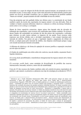 racionadas ou o custo de rolagem da dívida elevado expressivamente, em proporção ao risco
associado ao país. É nessa etapa, em que o país mais precisaria de financiamento externo para
manter seu nível de atividade econômica, que os capitais estrangeiros de portfólio também
“batem em retirada”, proporcionando elevada volatilidade da taxa de câmbio.

Uma das propostas que tem ganhado ênfase nos últimos anos é a constituição de um fundo
cambial a partir da receita das exportações da riqueza natural e de seus derivados. Bem da
verdade os fundos assumem diferentes objetivos e reduzem os efeitos da doença holandesa,
assim como o rent seeking e a corrupção.

Diante de fortes superávits comerciais, alguns países têm lançado mão da elevação da
tributação das exportações, cujos recursos são canalizados para fundos cambiais. Os recursos
desses fundos são acumulados em períodos de alta dos preços das exportações e utilizados
para eliminar, ou pelo menos atenuar, os impactos de sua queda. Esses recursos estão
expressos nas divisas obtidas com a atividade exportadora e nem sempre transitam pelo
mercado de câmbio. Nos países em que a legislação impede o pagamento do tributo em
divisas, a compra passa pelo mercado de câmbio, mas dispensa esterilização porque é paga
com moeda nacional previamente arrecadada.

A diferença de objetivos e de forma de captação de recursos justifica a separação conceitual
em três tipos de fundos7:

(1) fundos de estabilização com efeito sobre três variáveis, taxa de câmbio, orçamento fiscal e
liquidez doméstica,

(2) saving funds possibilitando a transferência intergeracional da riqueza natural sob a forma
monetária

(3) sovereign wealth funds, como estratégia de diversificação de portfólio das reservas
internacionais, buscando, inclusive, maior taxa de rentabilidade.

Cerca de 2/3 dos recursos dos fundos cambiais estão sob controle de países exportadores de
petróleo e gás natural, os primeiros a adotarem esse tipo de estratégia já na década de 1970. É



7
  Salienta-se que o Fundo Monetário Internacional (FMI, 2007: p.46) procurou alargar um pouco essa
taxionomia, a partir dos objetivos dos fundos, para incluir novos fundos para o desenvolvimento
socioeconômico. Segundo o FMI (2007: p.46), os fundos poderiam ser: a) fundos de estabilização (stabilization
funds) – constituídos por países ricos em recursos naturais para proteger o orçamento fiscal e a economia
doméstica das oscilações dos preços dos produtos primários (sobretudo petróleo). Os fundos acumulam ativos
durante os anos de receitas fiscais (elevados preços) abundantes para se preparar para os períodos de reversão; b)
fundos de poupança (saving funds for future generations) – destinam-se a compartilhar a riqueza entre as
gerações. Nos países ricos em recursos naturais, os fundos de poupança transferem ativos não-renováveis para
um portfólio diversificado de ativos financeiros para suprir futuras gerações ou outros objetivos de longo prazo;
c) companhias de investimentos de reservas (reserve investment corporations) – fundos constituídos como
instituições separadas para reduzir o custo de carregamento negativo de manter reservas ou para seguir políticas
de investimento com elevado retorno. Normalmente, os ativos nessas operações ainda são considerados como
reservas; d) fundos para o desenvolvimento (development funds) – alocam recursos para financiamento de
projetos socioeconômicos prioritários – em infra-estrutura ou em política de desenvolvimento industrial – a fim
de ampliar o potencial de crescimento dos países; e) fundos de reserva para o sistema de aposentadoria
(contingente pension reserve funds) – identificam-se recursos para o sistema de aposentadoria na contabilidade
do setor público.

Estudos sobre o Pré-sal – Experiências Internacionais de Organização do Setor de Petróleo, Taxação no Brasil e no Mundo,   8
Perspectivas de Receitas Públicas da Exploração do Pré-sal e o Financiamento da Infra-estrutura
 