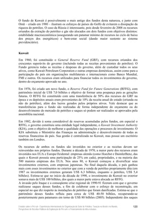 O fundo de Kuwait é possivelmente o mais antigo dos fundos desta natureza, e junto com
Omã – criado em 1980 – ilustram os esforços de países do Golfo de evitarem a dissipação da
riqueza do petróleo. O caso da Rússia é interessante, pois desde fevereiro de 2008 os recursos
oriundos da extração do petróleo e gás são alocados em dois fundos com objetivos distintos:
estabilidade macroeconômica (assegurando um patamar mínimo de recursos no ciclo de baixa
dos preços dos energéticos) e bem-estar social (dando maior sustento ao sistema
previdenciário).


Kuwait

Em 1960, foi constituído o General Reserve Fund (GRF), com recursos oriundos dos
crescentes superávits do governo (incluindo todas as receitas provenientes do petróleo). O
Fundo gerencia todas as receitas e despesas do governo, além de custodiar todos os seus
ativos, como Kuwait Petroleum Corporation e outras empresas domésticas, assim como para a
participação do país em organizações multilaterais e internacionais como Banco Mundial,
FMI e outros. Os recursos eram utilizados para financiar todos os investimentos do governo,
dentro do orçamento aprovado no ano.

Em 1976, foi criado um novo fundo, o Reserve Fund for Future Generations (RFFG), com
patrimônio inicial de US$ 7,0 bilhões e objetivo de formar uma poupança para as gerações
futuras. O RFFG foi constituído com uma transferência de 50% dos recursos do GRF na
época e os depósitos anuais eram provenientes de 10% da receita anual do estado (oriunda ou
não do petróleo), além dos lucros gerados pelos próprios ativos. Vale destacar que as
transferências para o fundo são realizadas de forma independente do orçamento ou do
desenvolvimento do mercado de petróleo e saques só podem ser realizados se aprovados pela
assembléia nacional.

Em 1982, devido à soma considerável de reservas acumuladas pelos fundos, em especial o
RFFG, o governo constituiu uma entidade legal independente, o Kuwait Investment Authority
(KIA), com o objetivo de melhorar a qualidade das operações e processos de investimento. O
KIA substituiu o Ministério das Finanças na administração e desenvolvimento de todas as
reservas financeiras do país. Sua gestão é centralizada no Kuwait, mas possui um escritório
também em Londres.

Os recursos de ambos os fundos são investidos no exterior e as receitas devem ser
reinvestidas nos próprios fundos. Durante a década de 1970, a maior parte dos recursos eram
investidos nos EUA e Europa Ocidental: empresas alemãs (como Hoechst e DaimlerBenz, das
quais o Kuwait possuía uma participação de 25% em cada), propriedades, e na maioria das
500 maiores empresas dos EUA. Nos anos 80, o Kuwait começou a diversificar seus
investimentos externos, com empresas japonesas. No final daquela década, o país ganhou
mais com esses investimentos no exterior que com a venda de petróleo propriamente dita (em
1987 os investimentos externos geraram US$ 6,3 bilhões, enquanto o petróleo, US$ 5,4
bilhões). Estima-se que no início da década de 1990, o investimento do Kuwait no exterior
somava mais de US$ 100 bilhões, dos quais a maior parte estava alocada ao RFFG.
A invasão pelo Iraque e a conseqüente crise regional de 1990-91 fizeram com que o governo
realizasse saques desses fundos, a fim de colaborar com o esforço de reconstrução, em
especial no que diz respeito às instalações de petróleo que foram danificadas. Estima-se que o
patrimônio desses fundos refluiu para cerca de US$ 40-50 bilhões, recuperando-se
posteriormente para patamares em torno de US$ 80 bilhões (2005). Independente dos saques

Estudos sobre o Pré-sal – Experiências Internacionais de Organização do Setor de Petróleo, Taxação no Brasil e no Mundo,   120
Perspectivas de Receitas Públicas da Exploração do Pré-sal e o Financiamento da Infra-estrutura
 