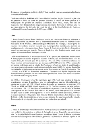de natureza extraordinária, o objetivo do RFFG de transferir recursos para as gerações futuras
permaneceu inalterado.

Desde a constituição do RFFG, o GRF tem sido direcionado a funções de estabilização, além
de gerenciar o fluxo de caixa do governo, incluindo o serviço da dívida pública e as
participações do governo em empresas domésticas. Esse fundo, porém, não tem um
mecanismo claro de acumulação em períodos de crescimento da receita do petróleo, uma vez
que seus recursos são derivados da venda de ativos e das transferências dos lucros de
entidades públicas, após a dedução de 10% para o RFFG.


Omã

O State General Reserve Fund (SGRF) foi criado em 1980 como forma de substituir as
receitas declinantes de petróleo, dado o horizonte relativamente curto das reservas naquele
país (cerca de 15-20 anos). Administrado pelo Ministério das Finanças, a maior parte dos
recursos é investida no exterior, enquanto uma menor parcela é mantida como depósito em
moeda estrangeira principalmente no Banco Central de Omã. Apesar do objetivo do estado de
garantir recursos para as gerações futuras, o fundo tem sido freqüentemente usado como
suporte ao orçamento frente a choques externos.

Desde a sua constituição, o modus operandi do SGRF passou por importantes modificações.
A participação das receitas de petróleo alocadas ao fundo, que inicialmente era de 15% das
receitas totais, foi reduzida para 5% a partir de 1986. Em 1989, o sistema foi alterado e o
fundo passou a arrecadar as receitas que excedessem US$ 15/barril. Em 1990, o sistema foi
novamente modificado, com a criação do Contingency Fund, um fundo de estabilização e
com recursos provenientes do excedente das transferências ao SGRF. As receitas do petróleo
eram alocadas primeiramente ao orçamento, como determinado no Fourth Development Plan
(1991-95), e ao SGRF era destinada o imposto de 15% das receitas líquidas do petróleo ou o
montante alocado para esse fim no Fourth Development Plan, o que fosse menor. O restante
era destinado ao Contingency Fund.

Em 1993, o Contingency Fund foi substituído pelo Oil Fund, cujo objetivo é financiar
investimentos no setor de petróleo, e uma nova alocação dos recursos foi estabelecida: as
receitas de petróleo até US$ 15/barril seriam destinadas ao orçamento, os próximos US$
2/barril, ao SGRF, os US$ 0,5/barril seguintes, ao Oil Fund e o excedente (ou seja, qualquer
valor acima de US$ 17,5/ barril) seria transferido ao orçamento. Essa alocação de recursos
visava prover um fluxo estável para o SGRF. No entanto, desde 1992 (e até 2000, o último
ano para o qual os dados estão disponíveis) os ativos do fundo vinham declinando, refletindo
os saques realizados pelo governo para financiar déficits orçamentários. Em síntese, no caso
de Omã, o poder discricionário do governo sobre a alocação dos recursos dos fundos oriundos
da exploração do petróleo não vem garantindo seu caráter inter-geracional.


Rússia

O fundo de estabilização russo (Stabilization Fund of Russia) foi criado em janeiro de 2004,
com o objetivo de minimizar os efeitos da flutuação do preço do petróleo na economia do
país. Gerido pelo Ministério das Finanças e alocado ao Banco Central da Rússia, os recursos
eram advindos de impostos sobre extração, produção e exportação do petróleo, a partir de um

Estudos sobre o Pré-sal – Experiências Internacionais de Organização do Setor de Petróleo, Taxação no Brasil e no Mundo,   121
Perspectivas de Receitas Públicas da Exploração do Pré-sal e o Financiamento da Infra-estrutura
 