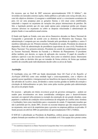 Os recursos, que ao final de 2007 somavam aproximadamente US$ 21 bilhões141, são
investidos em mercados externos (ações, títulos públicos e privados com rating elevado, etc.),
com três objetivos distintos: (i) assegurar a estabilidade social e o crescimento econômico do
país; (ii) ser uma poupança para as gerações futuras; e (iii) atuar como estabilizador,
reduzindo o impacto no orçamento de variações dos preços internacionais de petróleo. De
fato, a legislação permite que ele seja usado apenas para compensar perdas por choques
externos adversos no orçamento ou cobrir as despesas relacionadas à administração do
próprio fundo e à sua auditoria anual externa.

O fundo está ligado ao Estado, com seus ativos financeiros alocados no Banco Nacional do
Cazaquistão e gerenciado de acordo com as diretrizes do Ministério das Finanças. Sua
administração é composta por um conselho formado pelo presidente da república e outros 9
membros indicados por ele: Primeiro-ministro, Presidente do senado, Presidente da câmara de
deputados, Chefe da administração da presidência (equivalente da casa civil), Presidente do
Banco Nacional, Vice primeiro-ministro, Presidente do comitê de contabilidade (equivalente
ao Tesouro Nacional), Ministro da Fazenda e o Ministro do Planejamento. O presidente
define também, por decreto, as regras de aplicação dos recursos. O papel do conselho é
analisar e aprovar o uso dos recursos do Fundo, bem como os relatórios anuais. Interessante
notar que todas as decisões têm que ser tomadas de forma coletiva, de forma que nenhum
membro do conselho pode individualmente decidir sobre os ativos do fundo.


Azerbaijão

O Azerbaijão criou em 1999 um fundo denominado State Oil Fund of the Republic of
Azerbaijan (SOFAZ) como uma entidade legal e extra-orçamentária, com o objetivo de
garantir acesso igualitário e intergeracional aos benefícios da riqueza do petróleo. Os recursos
são advindos de royalties, taxas, dividendos e outras receitas geradas no âmbito da extração e
circulação de hidrocarbonetos no país, bem como pelas receitas geradas pela administração
dos ativos do próprio fundo.

Os recursos – aplicados em títulos investment grade de governos estrangeiros – podem ser
usados para investimentos em áreas consideradas estratégicas para o desenvolvimento
nacional, em especial infra-estrutura (a exemplo da construção de um grande oleoduto, casas
populares e melhoria de condições sócio-econômicas de refugiados do conflito entre Armênia
e Azerbaijão), bem como transferidos para o orçamento do estado. É importante ressaltar que
não é permitido por lei, desde 2001, investir ou executar despesas que não estejam previstas
no orçamento, nem servir de empréstimo para o governo ou empresas públicas ou privadas. O
fundo possuía em abril de 2008 um patrimônio de aproximadamente US$ 3,3 bilhões.

O SOFAZ é subordinado ao Presidente da República, embora possua equipe administrativa
própria formada por membros do Estado e da sociedade civil. Esta equipe deve prestar contas


141
      Ver estatísticas disponíveis no Banco Nacional do Cazaquistão (http://www.nationalbank.kz/)

Estudos sobre o Pré-sal – Experiências Internacionais de Organização do Setor de Petróleo, Taxação no Brasil e no Mundo,   124
Perspectivas de Receitas Públicas da Exploração do Pré-sal e o Financiamento da Infra-estrutura
 