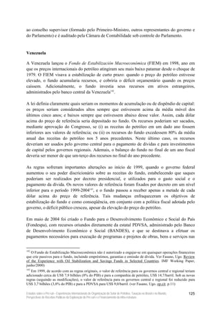 ao conselho supervisor (formado pelo Primeiro-Ministro, outros representantes do governo e
do Parlamento) e é auditado pela Câmara de Contabilidade sob controle do Parlamento.


Venezuela

A Venezuela lançou o Fondo de Estabilización Macroeconómica (FIEM) em 1998, ano em
que os preços internacionais do petróleo atingiram seu mais baixo patamar desde o choque de
1979. O FIEM visava a estabilização de curto prazo: quando o preço do petróleo estivesse
elevado, o fundo acumularia recursos, e cobriria o déficit orçamentário quando os preços
caíssem. Adicionalmente, o fundo investia seus recursos em ativos estrangeiros,
administrados pelo banco central da Venezuela142.

A lei definia claramente quais seriam os momentos de acumulação ou de dispêndio de capital:
os preços seriam considerados altos sempre que estivessem acima da média móvel dos
últimos cinco anos; e baixos sempre que estivessem abaixo desse valor. Assim, cada dólar
acima do preço de referência seria depositado no fundo. Os recursos poderiam ser sacados,
mediante aprovação do Congresso, se (i) as receitas do petróleo em um dado ano fossem
inferiores aos valores de referência; ou (ii) os recursos do fundo excedessem 80% da média
anual das receitas do petróleo nos 5 anos precedentes. Neste último caso, os recursos
deveriam ser usados pelo governo central para o pagamento de dívidas e para investimentos
de capital pelos governos regionais. Ademais, o balanço do fundo no final de um ano fiscal
deveria ser menor de que um-terço dos recursos no final do ano precedente.

As regras sofreram importantes alterações ao início de 1999, quando o governo federal
aumentou o seu poder discricionário sobre as receitas do fundo, estabelecendo que saques
poderiam ser realizados por decreto presidencial, e utilizados para o gasto social e o
pagamento da dívida. Os novos valores de referência foram fixados por decreto em um nível
inferior para o período 1999-2004143, e o fundo passou a receber apenas a metade de cada
dólar acima do preço de referência. Tais mudanças enfraqueceram os objetivos de
estabilização do fundo e como conseqüência, em conjunto com a política fiscal adotada pelo
governo, o déficit público cresceu, apesar da elevação do preço do petróleo.

Em maio de 2004 foi criado o Fundo para o Desenvolvimento Econômico e Social do País
(Fondespa), com recursos oriundos diretamente da estatal PDVSA, administrado pelo Banco
de Desenvolvimento Econômico e Social (BANDES), e que se destinava a efetuar os
pagamentos necessários para execução de programas e projetos de obras, bens e serviços nas


142
   O Fundo de Estabilização Macroeconômica não é autorizado a engajar-se em quaisquer operações financeiras
que crie passivos para o fundo, incluindo empréstimos, garantias e emissão de dívida. Ver Fasano, Ugo. Review
of the Experience with Oil Stabilization and Savings Funds in Selected Countries. IMF Working Paper,
junho/2000)
143
   Em 1999, de acordo com as regras originais, o valor de referência para os governos central e regional teriam
adicionado cerca de US$ 7,9 bilhões (8% do PIB) e para a companhia de petróleo, US$ 14,7/barril. Sob as novas
regras (seguindo as modificações), o valor de referência para os governos central e regional foi reduzido para
US$ 3,7 bilhões (3,8% do PIB) e para a PDVSA para US$ 9,0/barril. (ver Fasano, Ugo. op.cit. p.11)

Estudos sobre o Pré-sal – Experiências Internacionais de Organização do Setor de Petróleo, Taxação no Brasil e no Mundo,   125
Perspectivas de Receitas Públicas da Exploração do Pré-sal e o Financiamento da Infra-estrutura
 