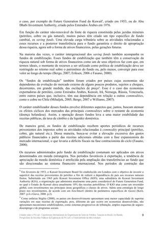 o caso, por exemplo do Future Generation Fund do Kuwait8, criado em 1953, ou do Abu
Dhabi Investment Authority, criado pelos Emirados Árabes em 1976.

Em função do caráter não-renovável da fonte de riqueza constituída pelas jazidas minerais
(petróleo, cobre ou gás natural), muitos países têm criado um tipo específico de fundo
cambial, os saving funds. Uma elevada carga tributária sobre as atividades relacionadas a
esses recursos e a posterior transferência para o fundo garantiria o direito de apropriação
dessa riqueza, agora sob a forma de ativos financeiros, pelas gerações futuras.

Na maioria das vezes, o caráter intergeracional dos saving funds também acompanha os
fundos de estabilização. Esses fundos de estabilização que também têm a conservação da
riqueza natural sob forma de ativos financeiros como um de seus objetivos faz com que, em
termos ideais, o montante de recursos a ser utilizado como política de estabilização deva ser
restringido ao retorno real sobre o patrimônio do fundo ou, pelo menos, convergir para esse
valor ao longo do tempo (Bergo, 2007; Eriksen, 2006 e Fasano, 2000).

Os “fundos de estabilização” também foram criados por países cujas economias são
dependentes da evolução do mercado externo de alguns poucos produtos, sujeitos a choques,
decorrentes, em grande medida, das oscilações de preço9. Esse é o caso das economias
exportadoras de petróleo, como Emirados Árabes, Kuwait, Irã, Noruega, Rússia, Venezuela,
entre outros países que, inclusive, têm sua dependência em relação a outras commodities,
como o cobre no Chile (Mihaljek, 2005; Bergo, 2007 e Williams, 2007).

O caráter estabilizador desses fundos envolve diferentes aspectos que, juntos, buscam atenuar
os efeitos cíclicos dos mercados das principais commodities sobre o restante da economia
(doença holandesa). Assim, a operação desses fundos leva a uma maior estabilidade das
receitas públicas, da taxa de câmbio e da liquidez doméstica.

De maneira geral, os fundos de estabilização recebem aportes periódicos de recursos
provenientes dos impostos sobre as atividades relacionadas à commodity principal (petróleo,
cobre, gás natural etc.). Dessa maneira, busca-se evitar a elevação excessiva dos gastos
públicos financiados a partir das receitas adicionais obtidas com a fase expansionista do
mercado internacional, o que levaria a déficits fiscais na fase contracionista do ciclo (Fasano,
2000).

Os recursos administrados pelo fundo de estabilização costumam ser aplicados em ativos
denominados em moeda estrangeira. Nos períodos favoráveis à exportação, a tendência de
apreciação da moeda doméstica é arrefecida pela ampliação das transferências ao fundo que
são direcionadas ao sistema financeiro internacional. Nos períodos de contração das

8
  Em fevereiro de 1953, o Kuwait Investment Board foi estabelecido em Londres com o objetivo de investir o
superávit das receitas provenientes do petróleo a fim de reduzir a dependência do país aos recursos naturais
finitos. Substituído em 1965 pelo Kuwait Investment Office (KIO), uma subsidiária do Kuwait Investment
Authority (KIA), a organização que administra atualmente uma parte considerável do Future Generation Fund,
no qual o Estado do Kuwait aloca anualmente 10% das receitas petrolíferas. O KIO atua como um investidor
global, com investimentos nas principais áreas geográficas e classes de ativos. Adota uma estratégia de longo
prazo nos investimentos, de acordo com um benchmark (dentro de parâmetros específicos de riscos) (Kern,
2007: p.4 e Gieve, 2008: p.2).
9
 Como enfatiza Stiglitz (2008), os países em desenvolvimento apresentam uma menor capacidade de suportar
variações em suas receitas de exportação, pois, diferente do que ocorre em economias desenvolvidas, não
apresentam mecanismos estabilizadores, como sistemas progressivos de tributação, amplos esquemas de seguro-
desemprego e de programas sociais.

Estudos sobre o Pré-sal – Experiências Internacionais de Organização do Setor de Petróleo, Taxação no Brasil e no Mundo,   9
Perspectivas de Receitas Públicas da Exploração do Pré-sal e o Financiamento da Infra-estrutura
 