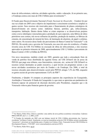 áreas de infra-estrutura, rodovias, atividades agrícolas, saúde e educação. Já no primeiro ano,
o Fondespa contou com mais de US$ 2 bilhões para investimento144.

O Fundo para Desenvolvimento Nacional (Fondo Nacional de Desarrollo – Fonden) foi por
sua vez criado em 2005 com o objetivo de impulsionar o crescimento econômico e ampliar os
gastos sociais. Seus recursos são reservados para o financiamento de planos estratégicos de
desenvolvimento em setores como: indústrias básicas, petróleo, gás, infra-estrutura,
transportes, habitação. Dentro destas linhas se criam empresas e se desenvolvem projetos
como a nova siderúrgica venezuelana para a produção de aços especiais, uma fábrica de tubos
petroleiros sem costura, três novas refinarias de petróleo, produção de madeira, as fábricas de
cimento, de concentração de mineral de ferro, de laminação de alumínio, de papel e celulose,
entre outros. Os recursos desse fundo são provenientes do Banco Central da Venezuela145 e da
PDVSA. De acordo com o governo da Venezuela, nos seus três anos de existência, o Fonden
investiu cerca de US$ 35,4 bilhões na execução de obras de infra-estrutura, e dos recursos
aprovados no primeiro trimestre de 2008, aproximadamente US$ 1,5 bilhão é proveniente do
Banco Central e US$ 1,6 bilhão da PDVSA.

Um novo mecanismo, também criado em 2005, garantiu que toda a arrecadação fruto de
venda de petróleo fosse distribuída da seguinte forma: até US$ 26/barril são de posse da
PDVSA que paga seus tributos, seus funcionários, reinveste, etc.; acima de US$ 26/barril os
recursos seriam destinados ao poder executivo, o qual investe em programas sociais e em
novas atividades econômicas por meio do Fonden e do Fondespa. Em 2006, o total de
recursos alocados para desenvolvimento social pela PDVSA atingiu 7,3% do PIB, enquanto
os gastos sociais do governo representaram 13,6% do PIB146.

Finalmente, o Quadro 16 compara os principais aspectos das experiências do Cazaquistão,
Azerbaijão e Venezuela. O fundo do Cazaquistão é o que mais se aproxima aos parâmetros de
fronteira (apesar do potencial de discrição decisória pelo Presidente), enquanto que o da
Venezuela volta-se para financiar gastos de governo.




144
  Ver Barros, Pedro Silva. Chávez e petróleo: uma análise da nova política econômica venezuelana. Cadernos
PROLAMUSP, ano 5, v. 2, 2006. p.228
145
   O Fonden foi instituído em 2005 com um balanço inicial de US$ 6 bilhões provenientes das “reservas
excedentes” do Banco Central. Atualmente, as reservas monetárias acima de US$ 30 bilhões seriam consideradas
“excessivas” e deveriam ser transferidas para o Fonden (ver Carlson, Chris. Venezuela Invests US$ 20 billion in
Development Projects. 17/05/2007. www.venezuelanalysis.com/news/2387)
146
      Ver Barros, Pedro Silva. op.cit

Estudos sobre o Pré-sal – Experiências Internacionais de Organização do Setor de Petróleo, Taxação no Brasil e no Mundo,   126
Perspectivas de Receitas Públicas da Exploração do Pré-sal e o Financiamento da Infra-estrutura
 
